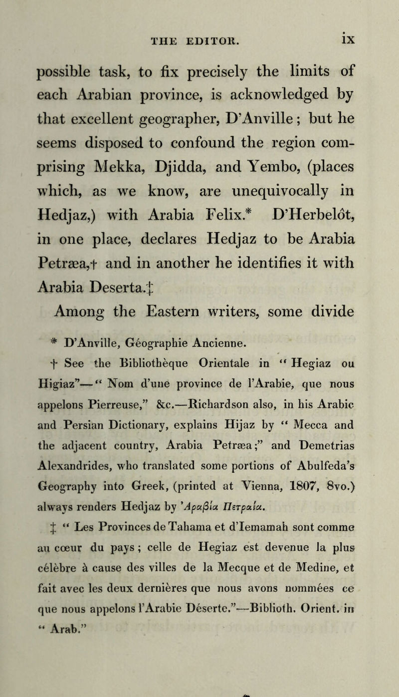 possible task, to fix precisely the limits of each Arabian province, is acknowledged by that excellent geographer, D’Anville ; but he seems disposed to confound the region com- prising Mekka, Djidda, and Yembo, (places which, as we know, are unequivocally in Hedjaz,) with Arabia Felix* D’Herbeldt, in one place, declares Hedjaz to be Arabia Petraea,+ and in another he identifies it with Arabia Deserta.j: Among the Eastern writers, some divide * D’Anville, Geographie Ancienne. f See the Bibliotheque Orientale in “ Hegiaz ou Higiaz”—“ Nom d’une province de l’Arabie, que nous appelons Pierreuse,” &amp;c.—Richardson also, in his Arabic and Persian Dictionary, explains Hijaz by “ Mecca and the adjacent country, Arabia Petraea;” and Demetrias Alexandrides, who translated some portions of Abulfeda’s Geography into Greek, (printed at Vienna, 1807, 8vo.) always renders Hedjaz by * A pa/3 ia IJerpai'a. J “ Les Provinces de Tahama et d’lemamah sont comme au coeur du pays; celle de Hegiaz est devenue la plus celebre &amp; cause des villes de la Mecque et de Medine, et fait avec les deux dernieres que nous avons nominees ce que nous appelons l’Arabie Deserte.”—Biblioth. Orient, in 44 Arab.”