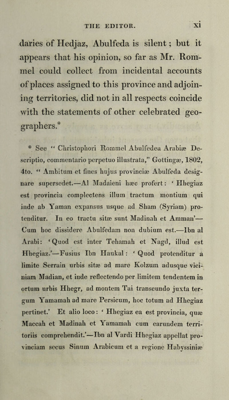 claries of Hedjaz, Abulfeda is silent; but it appears that his opinion, so far as Mr. Rom- mel could collect from incidental accounts of places assigned to this province and adjoin- ing territories, did not in all respects coincide with the statements of other celebrated geo- graphers.* # See “ Christophori Rommel Abulfedea Arabiae De- scriptio, commentario perpetuo illustrata,” Gottingae, 1802, 4to. “ Ambitum et fines hujus provinciae Abulfeda desig- nare supersedet.—A1 Madaieni haec profert: ‘ Hhegiaz est provincia complectens ilium tractum montium qui inde ab Yaman expansus usque ad Sham (Syriam) pro- tenditur. In eo tractu sitae sunt Madinah et Amman’— Cum hoc dissidere Abulfedam non dubium est.—Ibn al Arabi: 1 Quod est inter Tehamah et Nagd, illud est Hhegiaz.’—Fusius Ibn Haukal: ‘ Quod protenditur a limite Serrain urbis sitae ad mare Kolzum adusque vici- niam Madian, et inde reflectendo per limitem tendentem in ortum urbis Hhegr, ad montem Tai transeundo juxta ter- gum Yamamah ad mare Persicum, hoc totum ad Hhegiaz pertinet.’ Et alio loco: ‘ Hhegiaz ea est provincia, quae Maccah et Madinah et Yamamah cum earundem terri- toriis comprehendit.’—Ibn al Yardi Hhegiaz appellat pro- vinciam secus Sinum Arabicum et a regione Habyssiniae