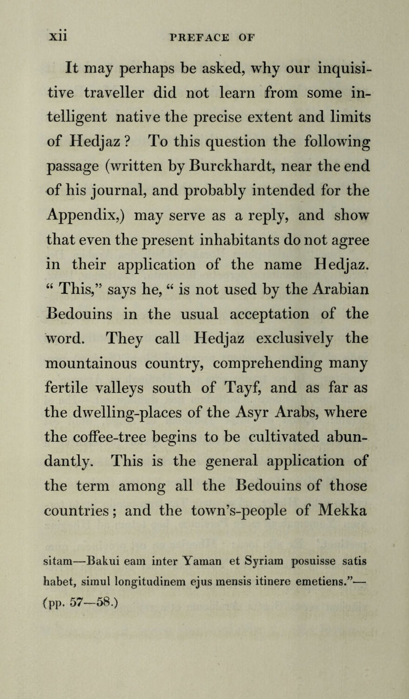It may perhaps be asked, why our inquisi- tive traveller did not learn from some in- telligent native the precise extent and limits of Hedjaz ? To this question the following passage (written by Burckhardt, near the end of his journal, and probably intended for the Appendix,) may serve as a reply, and show that even the present inhabitants do not agree in their application of the name Hedjaz. “ This,” says he, “ is not used by the Arabian Bedouins in the usual acceptation of the word. They call Hedjaz exclusively the mountainous country, comprehending many fertile valleys south of Tayf, and as far as the dwelling-places of the Asyr Arabs, where the coffee-tree begins to be cultivated abun- dantly. This is the general application of the term among all the Bedouins of those countries; and the town’s-people of Mekka sitam—Bakui earn inter Yaman et Syriam posuisse satis habet, simul longitudinem ejus mensis itinere emetiens.”— (pp. 57—58.)