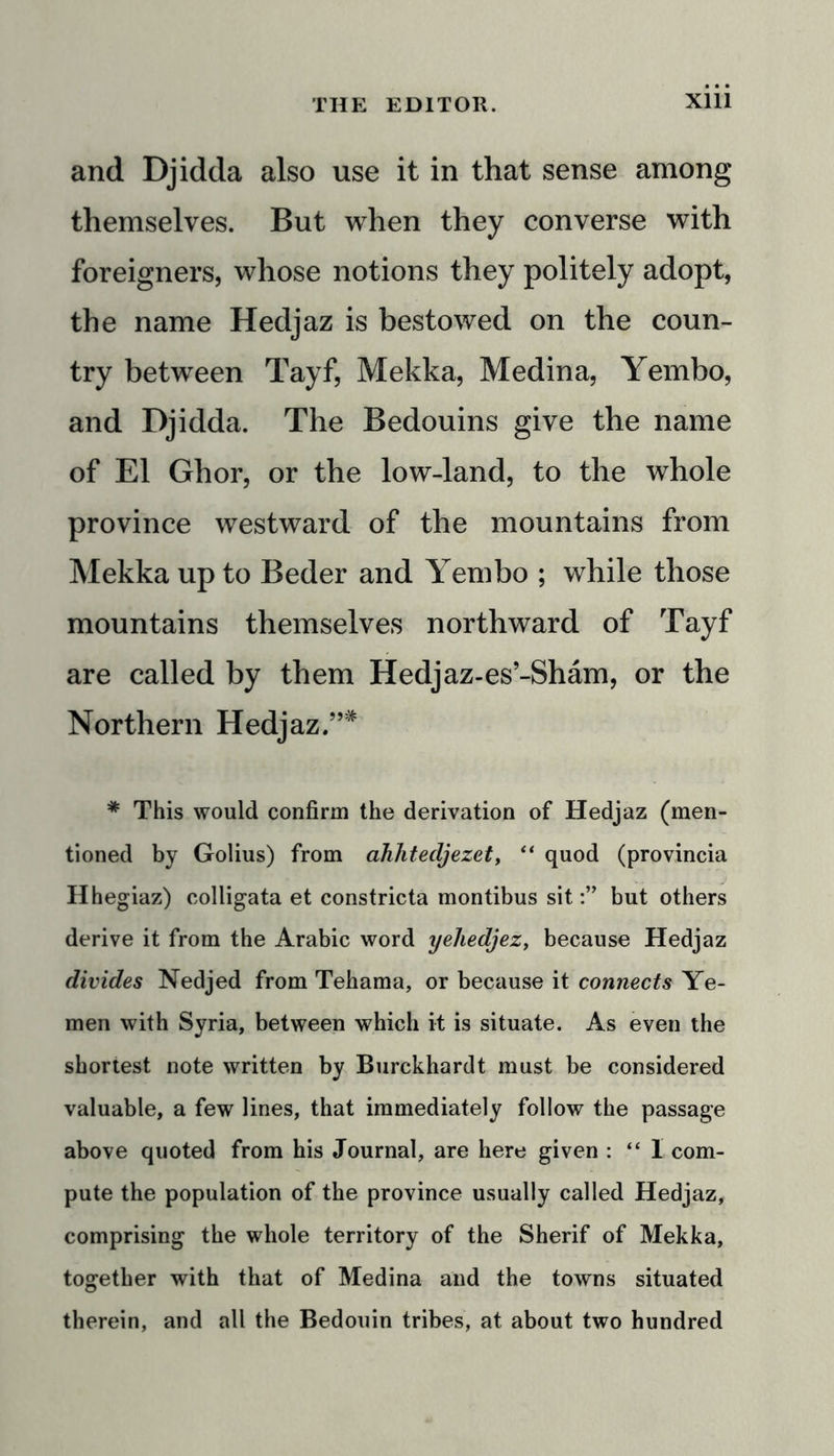 and Djidda also use it in that sense among themselves. But when they converse with foreigners, whose notions they politely adopt, the name Hedjaz is bestowed on the coun- try between Tayf, Mekka, Medina, Yembo, and Djidda. The Bedouins give the name of El Ghor, or the low-land, to the whole province westward of the mountains from Mekka up to Beder and Yembo ; while those mountains themselves northward of Tayf are called by them Hedjaz-es’-Sham, or the Northern Hedjaz.”* * This would confirm the derivation of Hedjaz (men- tioned by Golius) from ahhtecljezet, “ quod (provincia Hhegiaz) colligata et constricta montibus sitbut others derive it from the Arabic word yehedjez, because Hedjaz divides Nedjed from Tehama, or because it connects Ye- men with Syria, between which it is situate. As even the shortest note written by Burckhardt must be considered valuable, a few lines, that immediately follow the passage above quoted from his Journal, are here given : “ 1 com- pute the population of the province usually called Hedjaz, comprising the whole territory of the Sherif of Mekka, together with that of Medina and the towns situated therein, and all the Bedouin tribes, at about two hundred