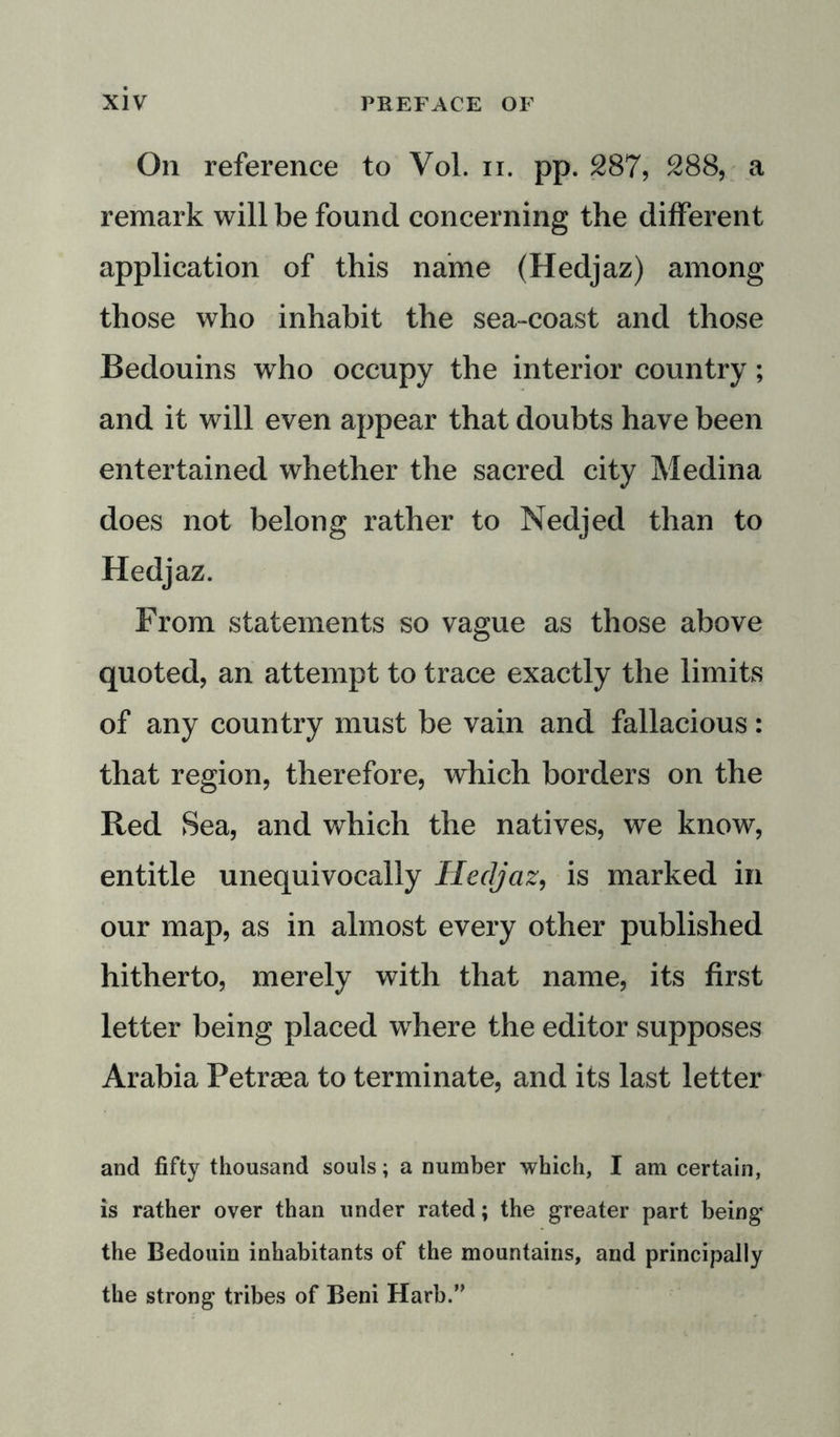 On reference to Vol. n. pp. 287, 288, a remark will be found concerning the different application of this name (Hedjaz) among those who inhabit the sea-coast and those Bedouins who occupy the interior country; and it will even appear that doubts have been entertained whether the sacred city Medina does not belong rather to Nedjed than to Hedjaz. From statements so vague as those above quoted, an attempt to trace exactly the limits of any country must be vain and fallacious: that region, therefore, which borders on the Red Sea, and which the natives, we know, entitle unequivocally Hedjaz, is marked in our map, as in almost every other published hitherto, merely with that name, its first letter being placed where the editor supposes Arabia Petraea to terminate, and its last letter and fifty thousand souls; a number which, I am certain, is rather over than under rated; the greater part being the Bedouin inhabitants of the mountains, and principally the strong tribes of Beni Harb.”