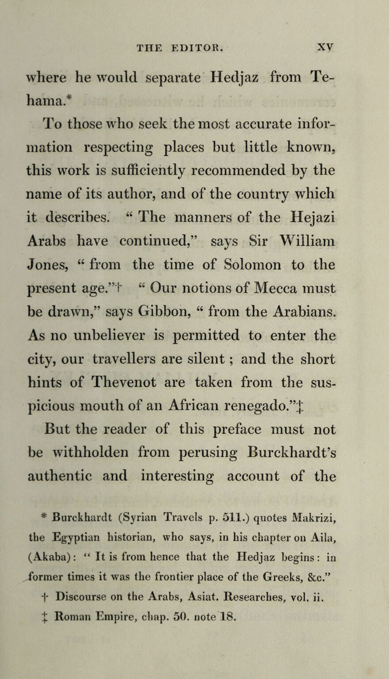 where he would separate Hedjaz from Te- hama* To those who seek the most accurate infor- mation respecting places but little known, this work is sufficiently recommended by the name of its author, and of the country which it describes. “ The manners of the Hejazi Arabs have continued,” says Sir William Jones, “ from the time of Solomon to the present age.”t “ Our notions of Mecca must be drawn,” says Gibbon, “ from the Arabians. As no unbeliever is permitted to enter the city, our travellers are silent; and the short hints of Thevenot are taken from the sus- picious mouth of an African renegado.”J But the reader of this preface must not be withholden from perusing Burckhardt’s authentic and interesting account of the * Burckhardt (Syrian Travels p. 511.) quotes Makrizi, the Egyptian historian, who says, in his chapter on Aila, (Akaba): “ It is from hence that the Hedjaz begins: in iormer times it was the frontier place of the Greeks, &amp;c.” f Discourse on the Arabs, Asiat. Researches, vol. ii. X Roman Empire, chap. 50. note 18.