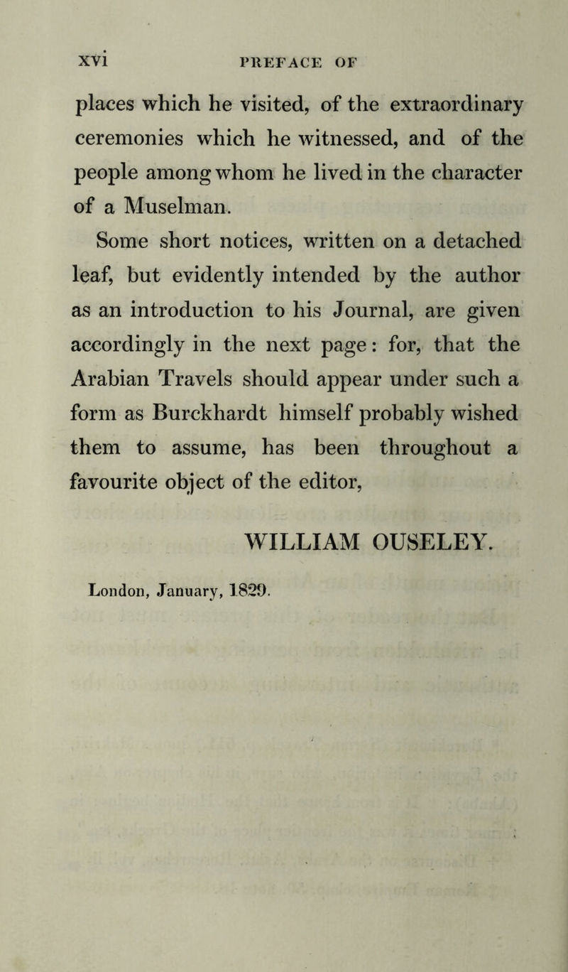 places which he visited, of the extraordinary ceremonies which he witnessed, and of the people among whom he lived in the character of a Muselman. Some short notices, written on a detached leaf, but evidently intended by the author as an introduction to his Journal, are given accordingly in the next page: for, that the Arabian Travels should appear under such a form as Burckhardt himself probably wished them to assume, has been throughout a favourite object of the editor, WILLIAM OUSELEY. London, January, 1829.