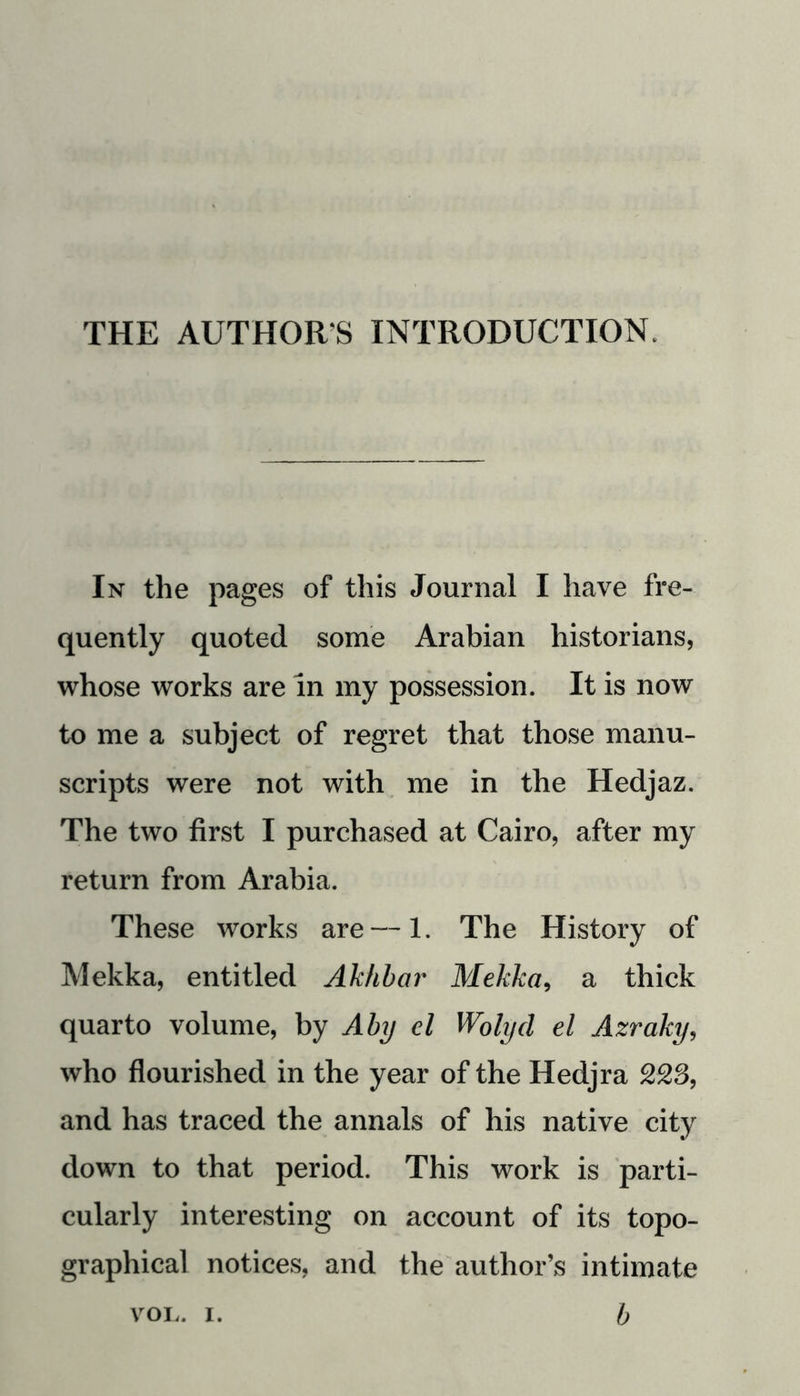 THE AUTHOR’S INTRODUCTION. In the pages of this Journal I have fre- quently quoted some Arabian historians, whose works are in my possession. It is now to me a subject of regret that those manu- scripts were not with me in the Hedjaz. The two first I purchased at Cairo, after my return from Arabia. These works are — 1. The History of Mekka, entitled Akhbar Mekka, a thick quarto volume, by Aby el Wolyd el Azraky, who flourished in the year of the Hedjra and has traced the annals of his native city down to that period. This work is parti- cularly interesting on account of its topo- graphical notices, and the author’s intimate