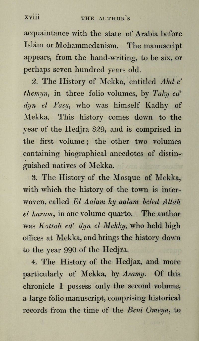 acquaintance with the state of Arabia before Islam or Mohammedanism. The manuscript appears, from the hand-writing, to be six, or perhaps seven hundred years old. 2. The History of Mekka, entitled Akd e themyn, in three folio volumes, by Taky ed’ dyn el Fasy, who was himself Kadhy of Mekka. This history comes down to the year of the Hedjra 829, and is comprised in the first volume; the other two volumes containing biographical anecdotes of distin- guished natives of Mekka. 8. The History of the Mosque of Mekka, with which the history of the town is inter- woven, called El Aalarn hy aalam beled Allah el haram, in one volume quarto. The author was Kottob ed’ dyn el Mekky, who held high offices at Mekka, and brings the history down to the year 990 of the Hedjra. 4. The History of the Hedjaz, and more particularly of Mekka, by Asamy. Of this chronicle I possess only the second volume, a large folio manuscript, comprising historical records from the time of the Beni Omeya, to