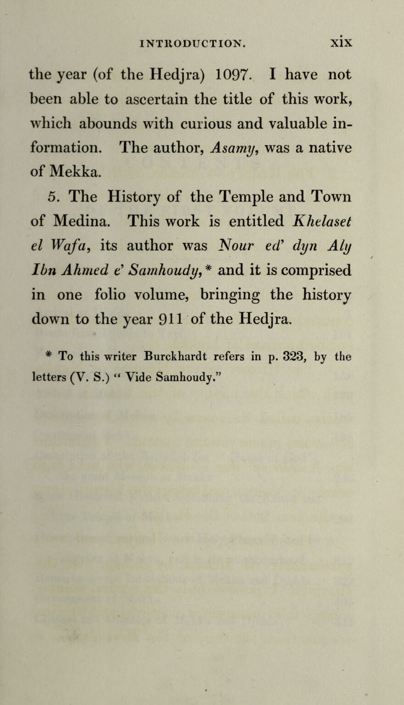 the year (of the Hedjra) 1097. I have not been able to ascertain the title of this work, which abounds with curious and valuable in- formation. The author, Asamy, was a native of Mekka. 5. The History of the Temple and Town of Medina. This work is entitled Khelaset el Wafa, its author was Nour ed9 dyn Aly Ibn Ahmed e9 Sarnhoudy, * and it is comprised in one folio volume, bringing the history down to the year 911 of the Hedjra. * To this writer Burckhardt refers in p. 323, by the letters (V. S.) “ Vide Sarnhoudy.”