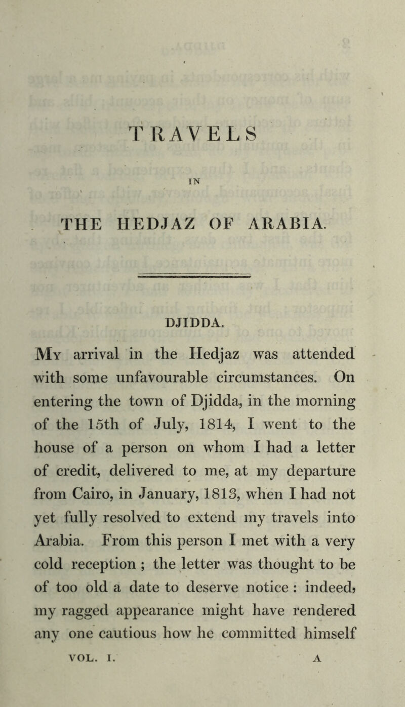 rRAVELS IN THE HEDJAZ OF ARABIA. DJIDDA. My arrival in the Hedjaz was attended with some unfavourable circumstances. On entering the town of Djidda, in the morning of the 15th of July, 1814, I went to the house of a person on whom I had a letter of credit, delivered to me, at my departure from Cairo, in January, 1813, when I had not yet fully resolved to extend my travels into Arabia. From this person I met with a very cold reception ; the letter was thought to be of too old a date to deserve notice : indeed? my ragged appearance might have rendered any one cautious how he committed himself