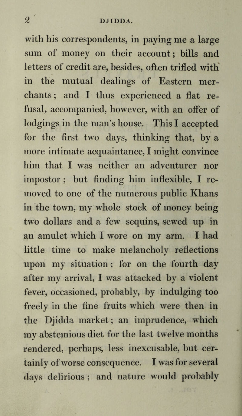 with his correspondents, in paying me a large sum of money on their account; bills and letters of credit are, besides, often trifled with in the mutual dealings of Eastern mer- chants ; and I thus experienced a flat re- fusal, accompanied, however, with an offer of lodgings in the man’s house. This I accepted for the first two days, thinking that, by a more intimate acquaintance, I might convince him that I was neither an adventurer nor impostor ; but finding him inflexible, I re- moved to one of the numerous public Khans in the town, my whole stock of money being two dollars and a few sequins, sewed up in an amulet which I wore on my arm. I had little time to make melancholy reflections upon my situation ; for on the fourth day after my arrival, I was attacked by a violent fever, occasioned, probably, by indulging too freely in the fine fruits which were then in the Djidda market; an imprudence, which my abstemious diet for the last twelve months rendered, perhaps, less inexcusable, but cer- tainly of worse consequence. I was for several days delirious ; and nature would probably
