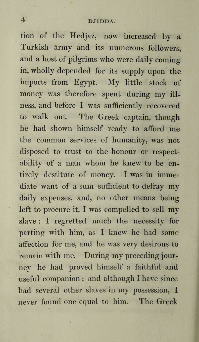 tion of the Hedjaz, now increased by a Turkish army and its numerous followers, and a host of pilgrims who were daily coming in, wholly depended for its supply upon the imports from Egypt. My little stock of money was therefore spent during my ill- ness, and before I was sufficiently recovered to walk out. The Greek captain, though he had shown himself ready to afford me the common services of humanity, was not disposed to trust to the honour or respect- ability of a man whom he knew to be en- tirely destitute of money. I was in imme- diate want of a sum sufficient to defray my daily expenses, and, no other means being left to procure it, I was compelled to sell my slave: I regretted much the necessity for parting with him, as I knew he had some affection for me, and he was very desirous to remain with me. During my preceding jour- ney he had proved himself a faithful and useful companion ; and although I have since had several other slaves in my possession, I never found one equal to him. The Greek