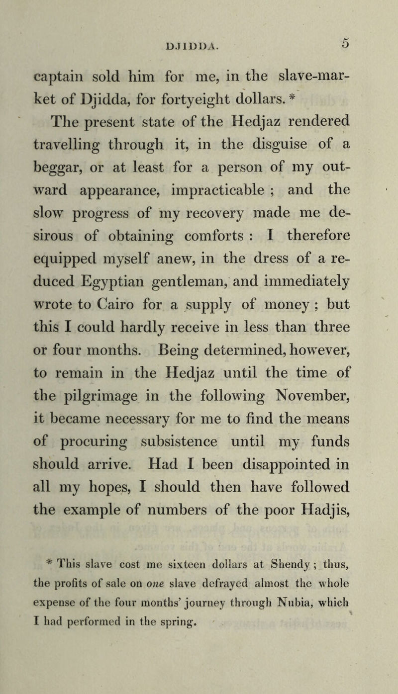 captain sold him for me, in the slave-mar- ket of Djidda, for forty eight dollars. * The present state of the Hedjaz rendered travelling through it, in the disguise of a beggar, or at least for a person of my out- ward appearance, impracticable ; and the slow progress of my recovery made me de- sirous of obtaining comforts : I therefore equipped myself anew, in the dress of a re- duced Egyptian gentleman, and immediately wrote to Cairo for a supply of money ; but this I could hardly receive in less than three or four months. Being determined, however, to remain in the Hedjaz until the time of the pilgrimage in the following November, it became necessary for me to find the means of procuring subsistence until my funds should arrive. Had I been disappointed in all my hopes, I should then have followed the example of numbers of the poor Hadjis, * This slave cost me sixteen dollars at Shendy ; thus, the profits of sale on one slave defrayed almost the whole expense of the four months’journey through Nubia, which I had performed in the spring.