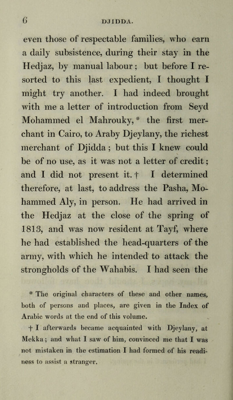 even those of respectable families, who earn a daily subsistence, during their stay in the Hedjaz, by manual labour; but before I re- sorted to this last expedient, I thought I might try another. I had indeed brought with me a letter of introduction from Seyd Mohammed el Mahrouky, * the first mer- chant in Cairo, to Araby Djeylany, the richest merchant of Djidda; but this I knew could be of no use, as it was not a letter of credit; and I did not present it. t I determined therefore, at last, to address the Pasha, Mo- hammed Aly, in person. He had arrived in the Hedjaz at the close of the spring of 1813, and was now resident at Tayf, where he had established the head-quarters of the army, with which he intended to attack the strongholds of the Wahabis. I had seen the * The original characters of these and other names, both of persons and places, are given in the Index of Arabic words at the end of this volume. t I afterwards became acquainted with Djeylany, at Mekka; and what I saw of him, convinced me that I was not mistaken in the estimation I had formed of his readi- ness to assist a stranger.
