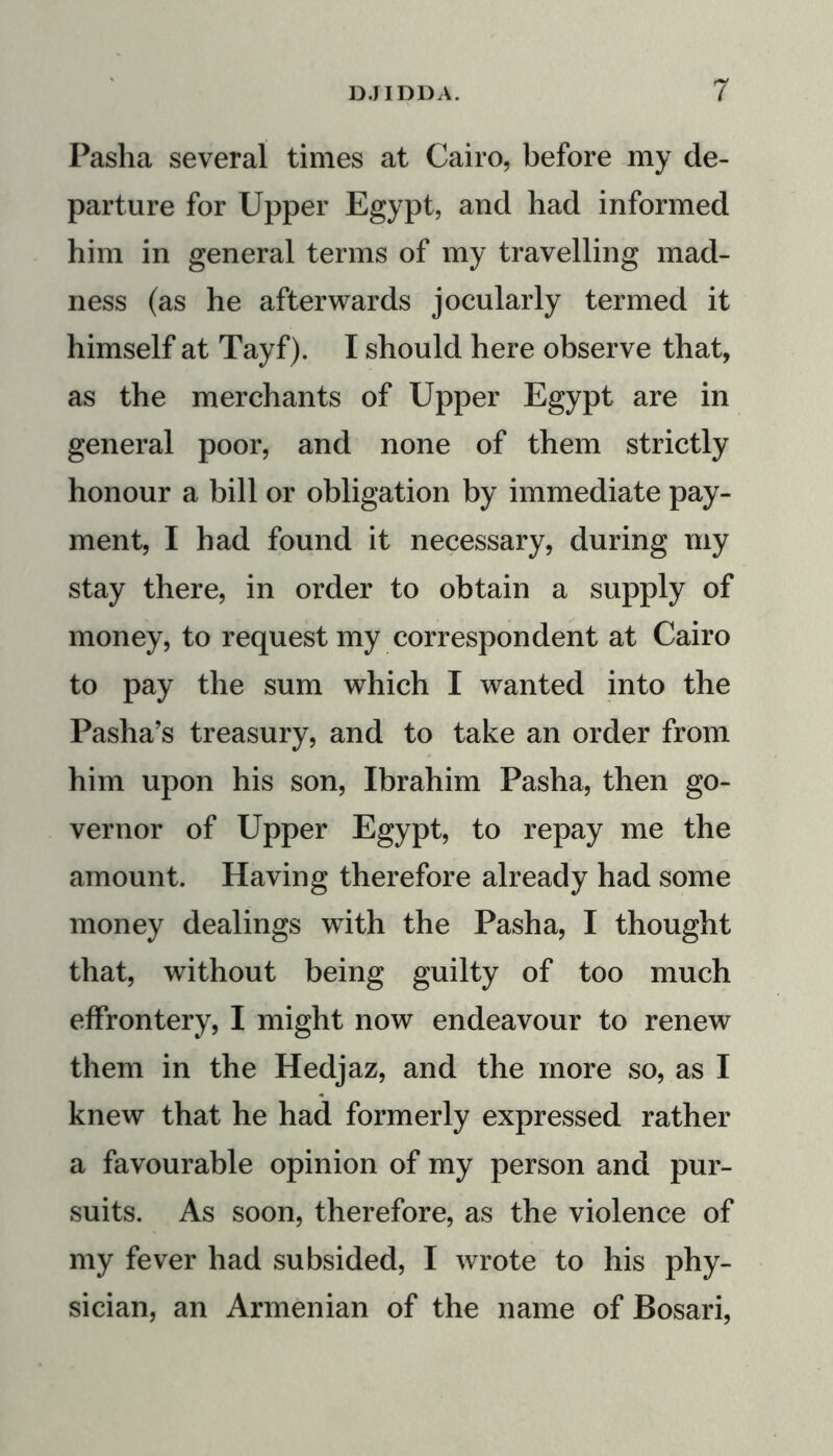 Pasha several times at Cairo, before my de- parture for Upper Egypt, and had informed him in general terms of my travelling mad- ness (as he afterwards jocularly termed it himself at Tayf). I should here observe that, as the merchants of Upper Egypt are in general poor, and none of them strictly honour a bill or obligation by immediate pay- ment, I had found it necessary, during my stay there, in order to obtain a supply of money, to request my correspondent at Cairo to pay the sum which I wanted into the Pasha’s treasury, and to take an order from him upon his son, Ibrahim Pasha, then go- vernor of Upper Egypt, to repay me the amount. Having therefore already had some money dealings with the Pasha, I thought that, without being guilty of too much effrontery, I might now endeavour to renew them in the Hedjaz, and the more so, as I knew that he had formerly expressed rather a favourable opinion of my person and pur- suits. As soon, therefore, as the violence of my fever had subsided, I wrote to his phy- sician, an Armenian of the name of Bosari,