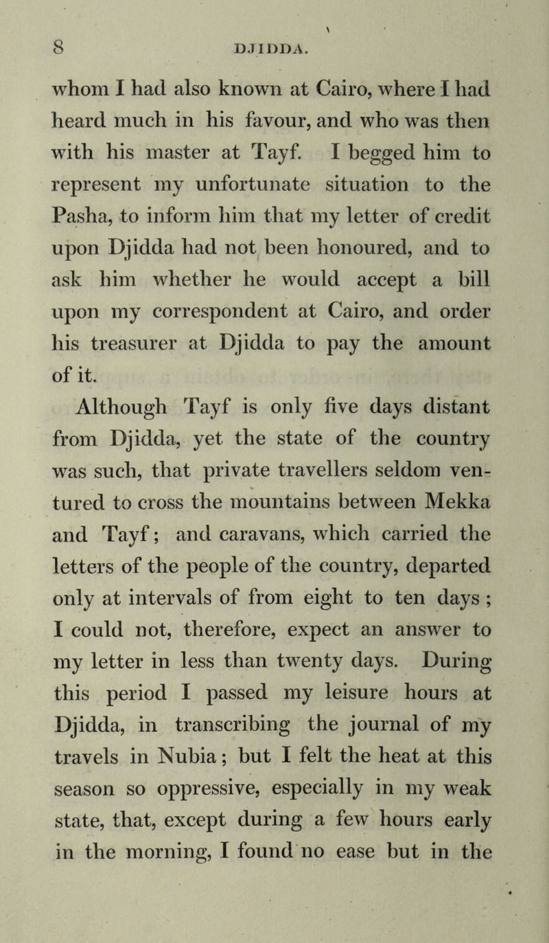 whom I had also known at Cairo, where I had heard much in his favour, and who was then with his master at Tayf. I begged him to represent my unfortunate situation to the Pasha, to inform him that my letter of credit upon Djidda had not been honoured, and to ask him whether he would accept a bill upon my correspondent at Cairo, and order his treasurer at Djidda to pay the amount of it. Although Tayf is only five days distant from Djidda, yet the state of the country was such, that private travellers seldom ven- tured to cross the mountains between Mekka and Tayf; and caravans, which carried the letters of the people of the country, departed only at intervals of from eight to ten days ; I could not, therefore, expect an answer to my letter in less than twenty days. During this period I passed my leisure hours at Djidda, in transcribing the journal of my travels in Nubia; but I felt the heat at this season so oppressive, especially in my weak state, that, except during a few hours early in the morning, I found no ease but in the