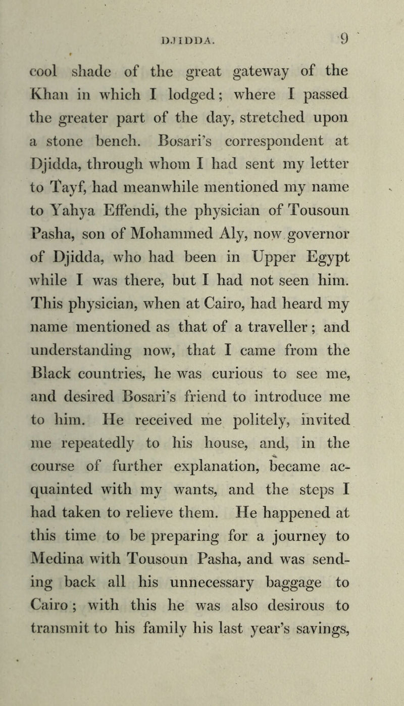 cool shade of the great gateway of the Khan in which I lodged; where I passed the greater part of the day, stretched upon a stone bench. Bosari’s correspondent at Djidda, through whom I had sent my letter to Tayf, had meanwhile mentioned my name to Yahya Effendi, the physician of Tousoun Pasha, son of Mohammed Aly, now governor of Djidda, who had been in Upper Egypt while I was there, but I had not seen him. This physician, when at Cairo, had heard my name mentioned as that of a traveller; and understanding now, that I came from the Black countries, he was curious to see me, and desired Bosari’s friend to introduce me to him. He received me politely, invited me repeatedly to his house, and, in the course of further explanation, became ac- quainted with my wants, and the steps I had taken to relieve them. He happened at this time to be preparing for a journey to Medina with Tousoun Pasha, and was send- ing back all his unnecessary baggage to Cairo; with this he wTas also desirous to transmit to his family his last year’s savings,