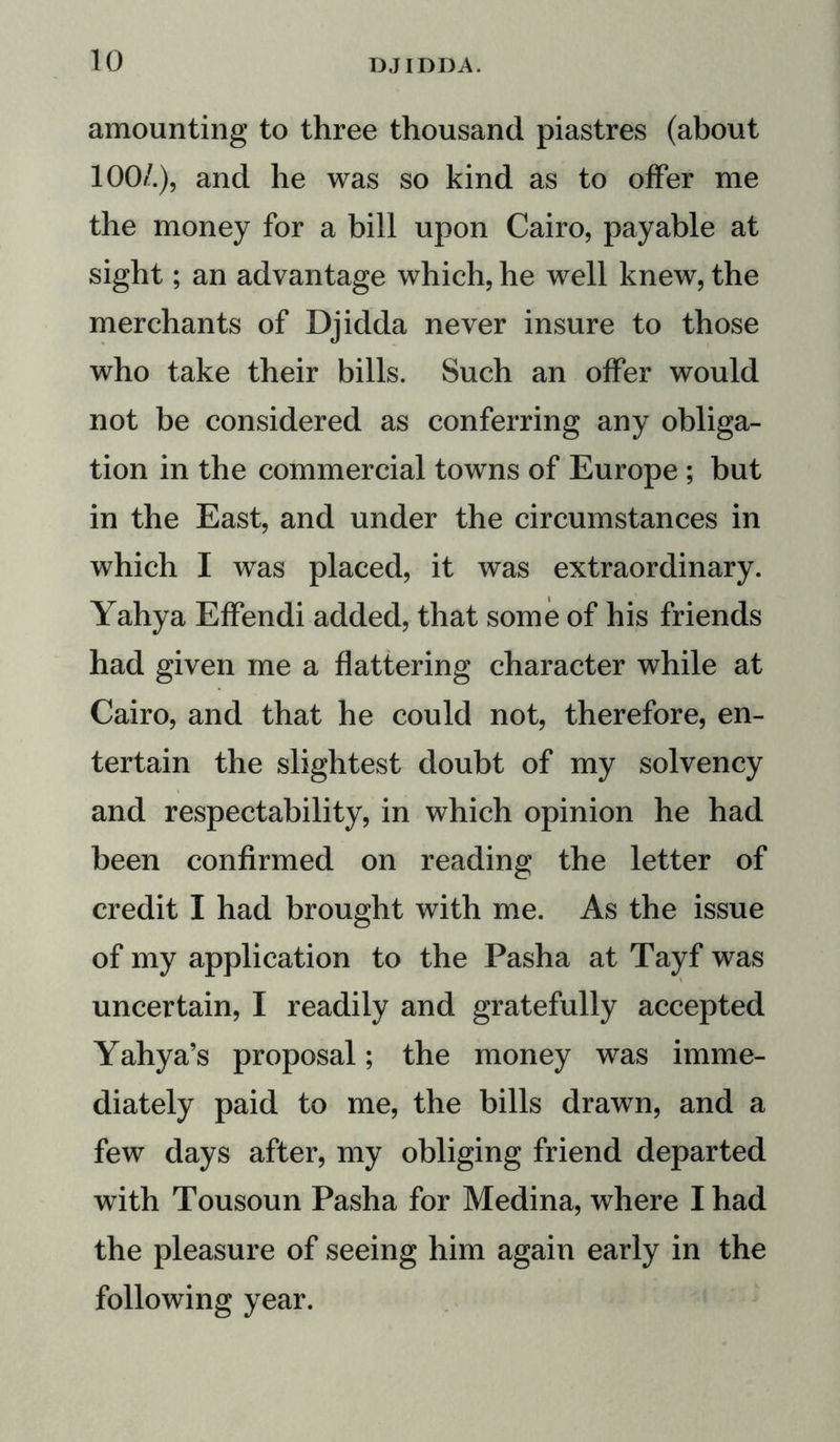 amounting to three thousand piastres (about 100/.), and he was so kind as to offer me the money for a bill upon Cairo, payable at sight; an advantage which, he well knew, the merchants of Djidda never insure to those who take their bills. Such an offer would not be considered as conferring any obliga- tion in the commercial towns of Europe ; but in the East, and under the circumstances in which I was placed, it was extraordinary. Yahya Effendi added, that some of his friends had given me a flattering character while at Cairo, and that he could not, therefore, en- tertain the slightest doubt of my solvency and respectability, in which opinion he had been confirmed on reading the letter of credit I had brought with me. As the issue of my application to the Pasha at Tayf was uncertain, I readily and gratefully accepted Yahya’s proposal; the money was imme- diately paid to me, the bills drawn, and a few days after, my obliging friend departed with Tousoun Pasha for Medina, where I had the pleasure of seeing him again early in the following year.