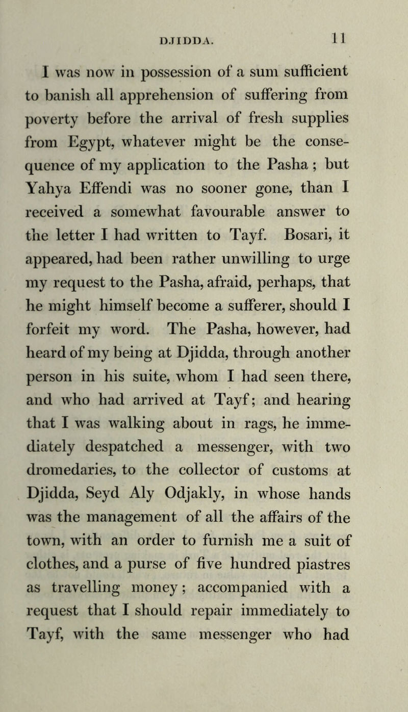 I was now in possession of a sum sufficient to banish all apprehension of suffering from poverty before the arrival of fresh supplies from Egypt, whatever might be the conse- quence of my application to the Pasha ; but Yahya Effendi was no sooner gone, than I received a somewhat favourable answer to the letter I had written to Tayf. Bosari, it appeared, had been rather unwilling to urge my request to the Pasha, afraid, perhaps, that he might himself become a sufferer, should I forfeit my word. The Pasha, however, had heard of my being at Djidda, through another person in his suite, whom I had seen there, and who had arrived at Tayf; and hearing that I was walking about in rags, he imme- diately despatched a messenger, with two dromedaries, to the collector of customs at Djidda, Seyd Aly Odjakly, in whose hands was the management of all the affairs of the town, with an order to furnish me a suit of clothes, and a purse of five hundred piastres as travelling money; accompanied with a request that I should repair immediately to Tayf, with the same messenger who had
