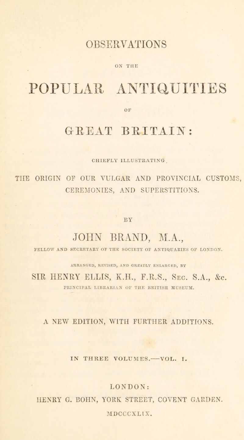 OBSERVATIONS ON THE POPULAll ANTIQUITIES OF GREAT BRITAIN: CHIEFLY ILLUSTRATING . TIIE ORIGIN OF OUR VULGAR AND PROVINCIAL CUSTOMS, CEREMONIES, AND SUPERSTITIONS. BY JOHN BRAND, M.A, FELL OAT AND SECBETABY OF THE SOCIETY OF ANTIQUAEIES OF LONDON. ARRANGED, REVISED, AND GREATLY ENLARGED, BY SIB HENRY ELLIS, K.H., F.R.S., Sec. S.A., &e. PEINCIPAL LIB E API AN OF TnK BBITISI1 MUSEUM. A NEW EDITION, WITH FURTHER ADDITIONS. IN THREE VOLUMES. VOL. I. LONDON: HENRY G. BOHN, YORK STREET, COVENT GARDEN. MDCCCXLIX.