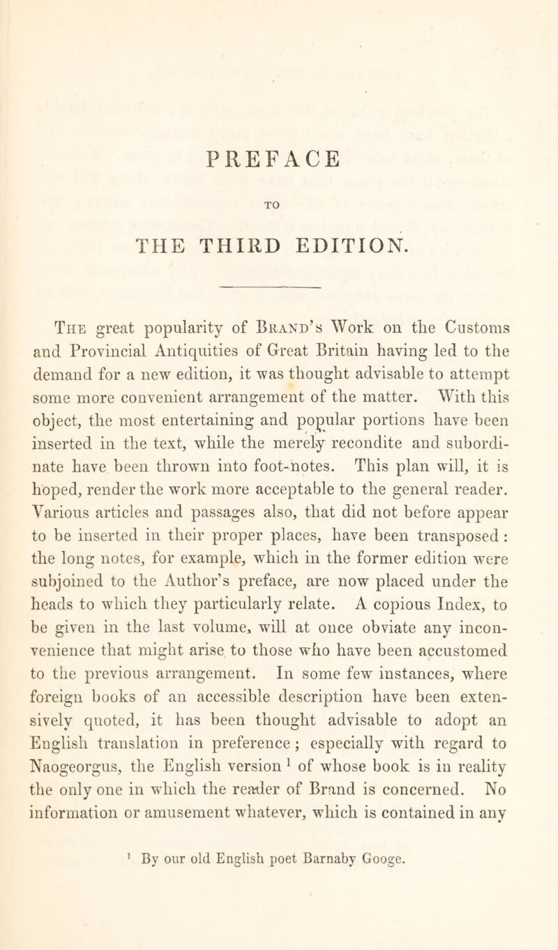 TO THE THIRD EDITION. The great popularity of Brand’s Work on the Customs and Provincial Antiquities of Great Britain having led to the demand for a new edition, it was thought advisable to attempt some more convenient arrangement of the matter. With this object, the most entertaining and popular portions have been inserted in the text, while the merely recondite and subordi- nate have been thrown into foot-notes. This plan will, it is hoped, render the work more acceptable to the general reader. Various articles and passages also, that did not before appear to be inserted in their proper places, have been transposed : the long notes, for example, which in the former edition were subjoined to the Author’s preface, are now placed under the heads to which they particularly relate. A copious Index, to be given in the last volume, will at once obviate any incon- venience that might arise to those who have been accustomed to the previous arrangement. In some few instances, where foreign books of an accessible description have been exten- sively quoted, it has been thought advisable to adopt an English translation in preference; especially with regard to Naogeorgus, the English version 1 of whose book is in reality the only one in which the readier of Brand is concerned. No information or amusement whatever, which is contained in any By our old English poet Barnaby Googe. i