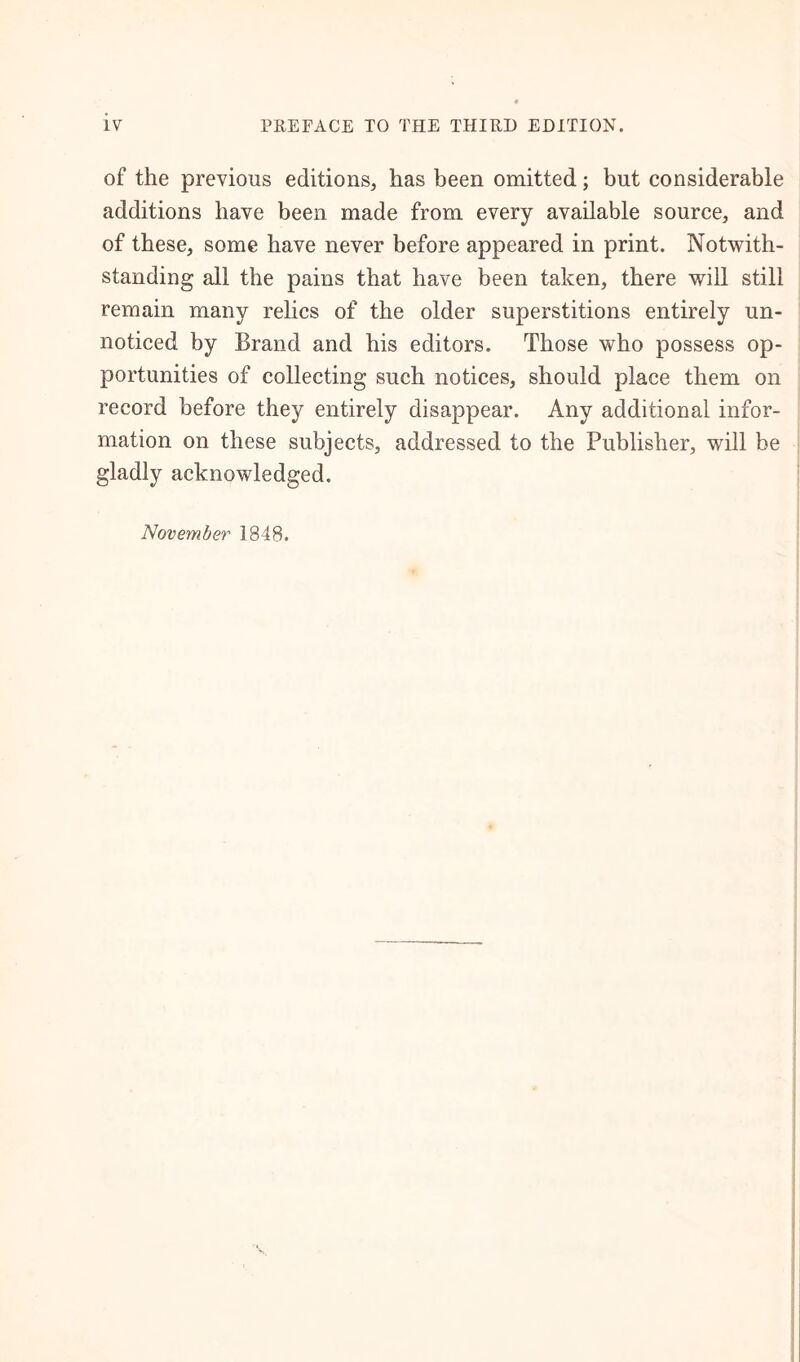 of the previous editions, has been omitted; but considerable additions have been made from every available source, and of these, some have never before appeared in print. Notwith- standing all the pains that have been taken, there will still remain many relics of the older superstitions entirely un- noticed by Brand and his editors. Those who possess op- portunities of collecting such notices, should place them on record before they entirely disappear. Any additional infor- mation on these subjects, addressed to the Publisher, will be gladly acknowledged. November 1848.