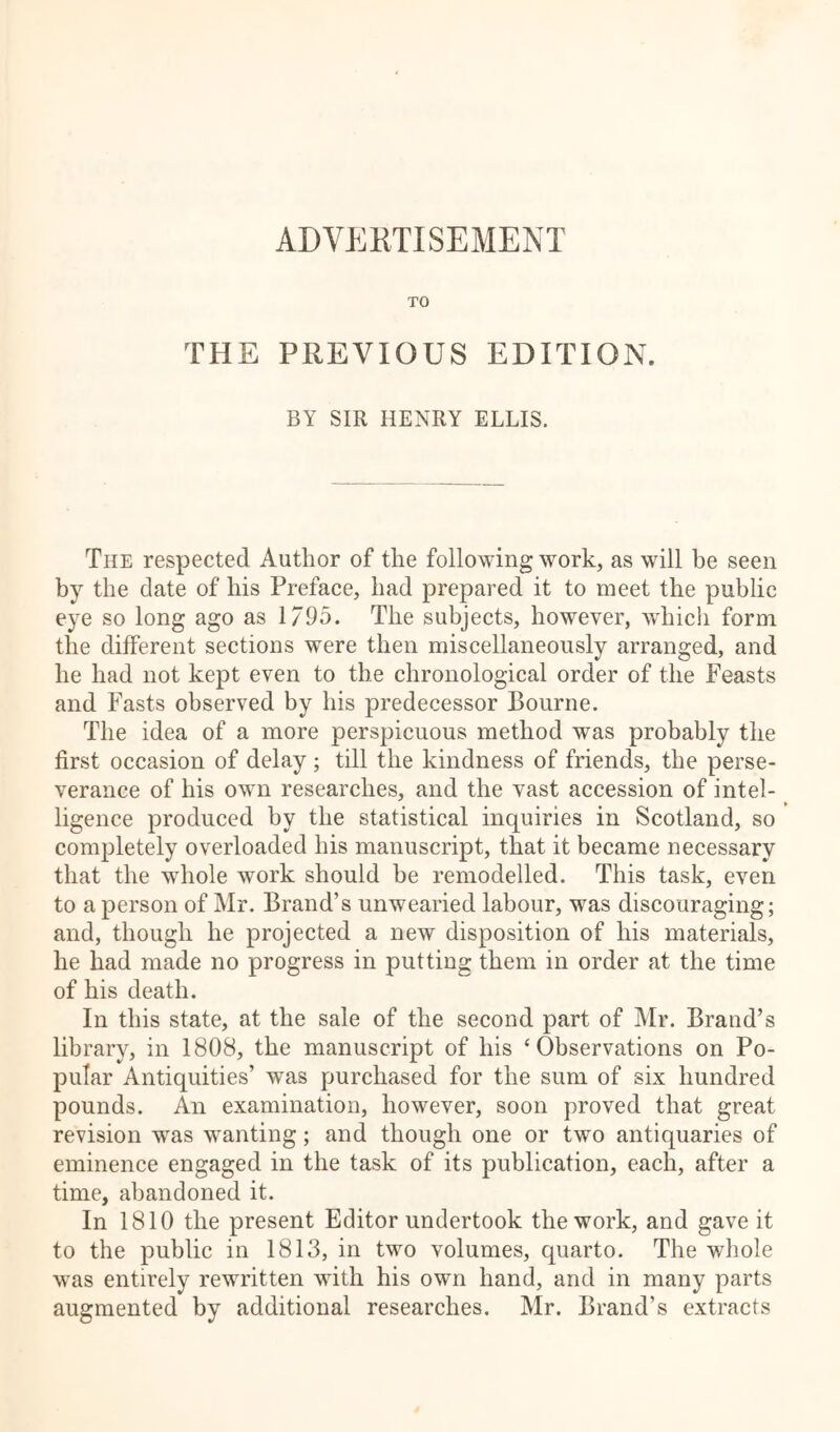 ADVERTISEMENT TO THE PREVIOUS EDITION. BY SIR HENRY ELLIS. The respected Author of the following work, as will be seen by the date of his Preface, had prepared it to meet the public eye so long ago as 1/95. The subjects, however, which form the different sections were then miscellaneously arranged, and he had not kept even to the chronological order of the Feasts and Fasts observed by his predecessor Bourne. The idea of a more perspicuous method was probably the first occasion of delay ; till the kindness of friends, the perse- verance of his own researches, and the vast accession of intel- ligence produced by the statistical inquiries in Scotland, so completely overloaded his manuscript, that it became necessary that the whole work should be remodelled. This task, even to a person of Mr. Brand’s unwearied labour, was discouraging; and, though he projected a new disposition of his materials, he had made no progress in putting them in order at the time of his death. In this state, at the sale of the second part of Mr. Brand’s library, in 1808, the manuscript of his ‘Observations on Po- pular Antiquities’ was purchased for the sum of six hundred pounds. An examination, however, soon proved that great revision wras wanting; and though one or two antiquaries of eminence engaged in the task of its publication, each, after a time, abandoned it. In 1810 the present Editor undertook the work, and gave it to the public in 1813, in two volumes, quarto. The whole was entirely rewritten with his own hand, and in many parts augmented by additional researches. Mr. Brand’s extracts