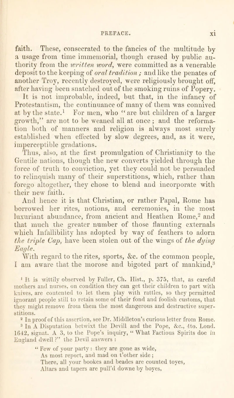 faith. These, consecrated to the fancies of the multitude by a usage from time immemorial, though erased by public au- thority from the written word, were committed as a venerable deposit to the keeping of oral tradition ; and like the penates of another Troy, recently destroyed, were religiously brought off, after having been snatched out of the smoking ruins of Popery. It is not improbable, indeed, but that, in the infancy of Protestantism, the continuance of many of them was connived at by the state.1 For men, who “are l3ut children of a larger growth,” are not to be weaned all at once; and the reforma- tion both of manners and religion is always most surely established when effected by slow degrees, and, as it were, imperceptible gradations. Thus, also, at the first promulgation of Christianity to the Gentile nations, though the new converts yielded through the force of truth to conviction, yet they could not be persuaded to relinquish many of their superstitions, which, rather than forego altogether, they chose to blend and incorporate with their new faith. And hence it is that Christian, or rather Papal, Rome has borrowed her rites, notions, and ceremonies, in the most luxuriant abundance, from ancient and Heathen Rome,2 and that much the greater number of those flaunting externals which Infallibility has adopted by way of feathers to adorn the triple Caj), have been stolen out of the wings of the dying Eagle. With regard to the rites, sports, &amp;c. of the common people, I am aware that the morose and bigoted part of mankind,3 1 It is wittily observed by Fuller, Ch. Hist., p. 375, that, as careful mothers and nurses, on condition they can get their children to part with knives, are contented to let them play with rattles, so they permitted ignorant people still to retain some of their fond and foolish customs, that they might remove from them the most dangerous and destructive super- stitions. 2 In proof of this assertion, see Dr. Middleton’s curious letter from Rome. 3 In A Disputation betwixt the Devill and the Pope, &amp;c., 4to. Lond. 1642, signat. A 3, to the Pope’s inquiry, “ What Factious Spirits doe in England dwell ?” the Devil answers : “ Few of your party: they are gone as wide, As most report, and mad on t’other side; There, all your bookes and beades are counted toyes, Altars and tapers are pull’d downe by boyes,
