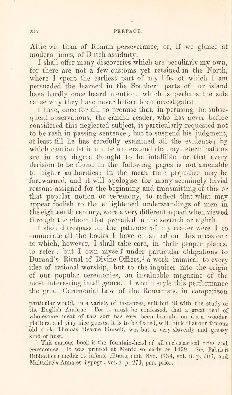 Attic wit than of Roman perseverance, or, if we glance at modern times, of Dutch assiduity. I shall offer many discoveries which are peculiarly my own, for there are not a few customs yet retained in the North, where I spent the earliest part of my life, of which I am persuaded the learned in the Southern parts of our island have hardly once heard mention, which is perhaps the sole cause why they have never before been investigated. I have, once for all, to premise that, in perusing the subse- quent observations, the candid reader, who has never before considered this neglected subject, is particularly requested not to be rash in passing sentence ; but to suspend his judgment, at least till he has carefully examined all the evidence; by which caution let it not be understood that my determinations are in any degree thought to be infallible, or that every decision to be found in the following pages is not amenable to higher authorities : in the mean time prejudice may be forewarned, and it will apologise for many seemingly trivial reasons assigned for the beginning and transmitting of this or that popular notion or ceremony, to reflect that wdiat may appear foolish to the enlightened understandings of men in the eighteenth century, wore a very different aspect when viewed through the gloom that prevailed in the seventh or eighth. I should trespass on the patience -of my reader were I to enumerate all the books I have consulted on this occasion : to which, however, I shall take care, in their proper places, to refer ■; but I own myself under particular obligations to Durand’s Ritual of Divine Offices,1 a work inimical to every idea of rational worship, but to the inquirer into the origin of our popular ceremonies, an invaluable magazine of the most interesting intelligence. I would style this performance the great Ceremonial Law of the Romanists, in comparison particular would, in a variety of instances, suit but ill with the study of the English Antique. For it must he confessed, that a great deal of wholesome meat of this sort has ever been brought on upon vnoden platters, and very nice guests, it is to be feared, will think that our famous old cook, Thomas llearne himself, w7as but a very slovenly and greasy kind of host. 1 This curious book is the fountain-head of all ecclesiastical rites and ceremonies. It w7as printed at Mentz so early as 1459. See Fabricii Bibliotheca mediae et infimae AEtatis, edit. 8vo. 1734, vol. ii. p. 206, and Maittaire’s Annales Typogr , vol. i. p. 271, pars prior.