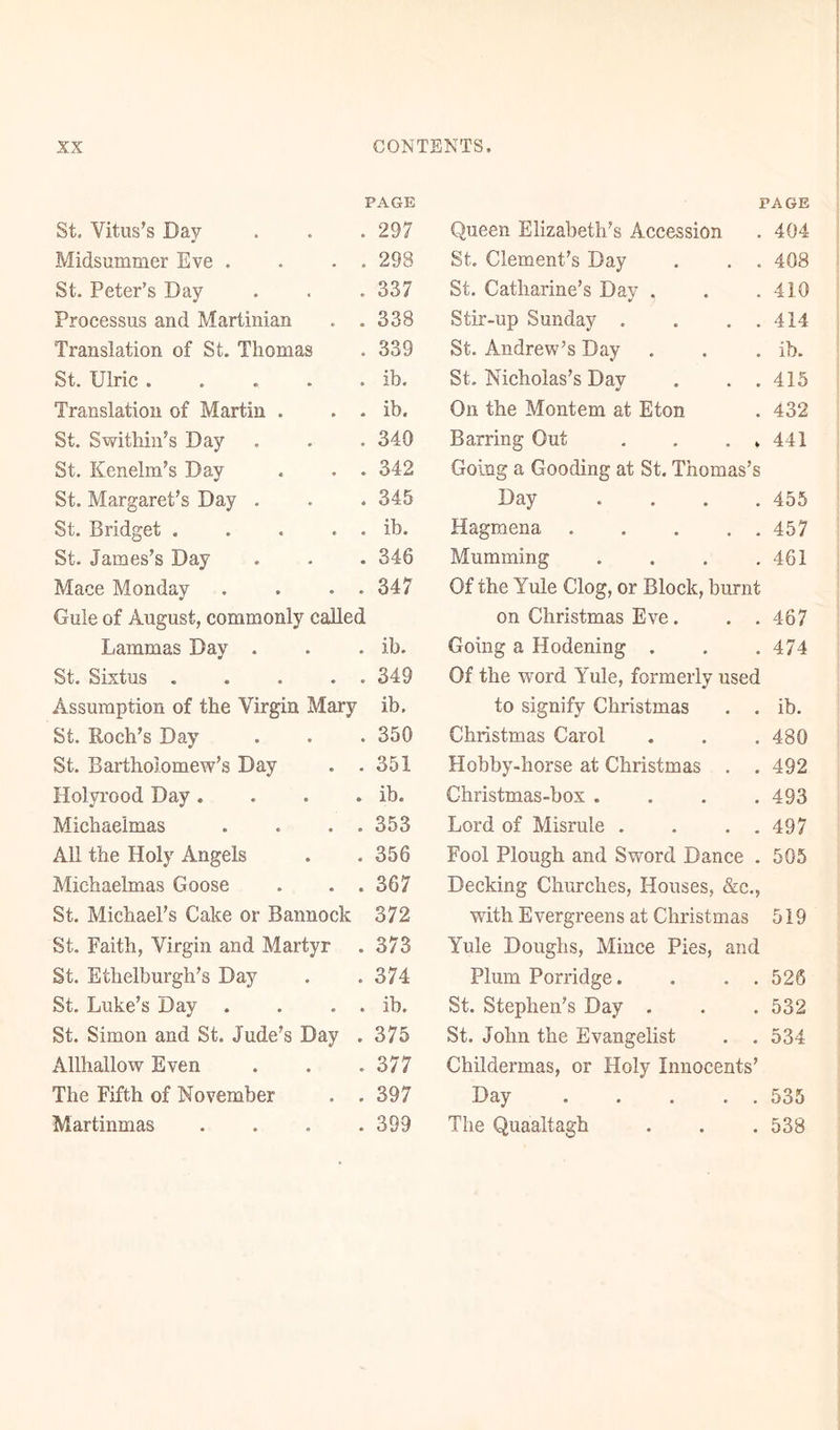PAGE St. Vitus’s Day- Midsummer Eve . . . . St. Peter’s Day Processus and Martinian . . Translation of St. Thomas St. Ulric . Translation of Martin . . . St. Swithin’s Day St. Kenelm’s Day . . . St. Margaret’s Day . St. Bridget . . . . . St. James’s Day Mace Monday . . . . Gule of August, commonly called Lammas Day . St. Sixtus . . . . . 297 298 337 338 339 ib. ib. 340 342 345 ib. 346 347 ib. 349 Assumption of the Virgin Mary ib, St. Roch’s Day . . . 350 St. Bartholomew’s Day . .351 Holyrood Day. . . . ib. Michaelmas . . . . 353 All the Holy Angels . .356 Michaelmas Goose . . .367 St. Michael’s Cake or Bannock 372 St. Faith, Virgin and Martyr . 373 St. Ethelburgh’s Day . .374 St. Luke’s Day . . . . ib. St. Simon and St. Jude’s Day . 375 Allhallow Even . . .377 The Fifth of November . . 397 Martinmas .... 399 PAGE Queen Elizabeth’s Accession . 404 St. Clement’s Day . . . 408 St. Catharine’s Day . . .410 Stir-up Sunday . . . . 414 St. Andrew’s Day . . . ib. St. Nicholas’s Day . . . 415 On the Montem at Eton . 432 Barring Out . . . » 441 Going a Gooding at St. Thomas’s Day .... 455 Hagmena 457 Mumming . . . .461 Of the Yule Clog, or Block, burnt on Christmas Eve. . . 467 Going a Hodening . . . 474 Of the word Yule, formerly used to signify Christmas . . ib. Christmas Carol . . . 480 Hobby-horse at Christmas . . 492 Christmas-box .... 493 Lord of Misrule . . . . 497 Fool Plough and Sword Dance . 505 Decking Churches, Houses, &amp;c., with Evergreens at Christmas 519 Yule Doughs, Mince Pies, and Plum Porridge. . . . 526 St. Stephen’s Day . . . 532 St. John the Evangelist . . 534 Childermas, or Holy Innocents’ Day 535 The Quaaltagh . . .538