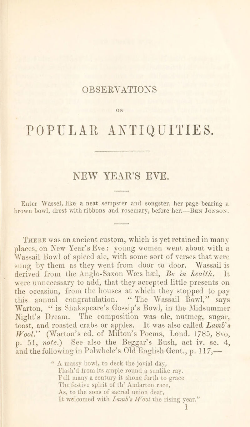 OBSERVATIONS ON POPULAR ANTIQUITIES. NEW YEAR’S EVE. Enter Wassel, like a neat sempster and songster, her page bearing a brown bowl, drest with ribbons and rosemary, before her.—Pen Jonson. There was an ancient custom, which is yet retained in many places, on New Year’s Eve : young women went about with a Wassail Bowl of spiced ale, with some sort of verses that were sung by them as they went from door to door. Wassail is derived from the Anglo-Saxon Wees heel. Be in health. It were unnecessary to add, that they accepted little presents on the occasion, from the houses at which they stopped to pay this annual congratulation. “ The Wassail Bowl,” says Warton, “ is Shakspeare’s Gossip’s Bowl, in the Midsummer Night’s Dream. The composition was ale, nutmeg, sugar, toast, and roasted crabs or apples. It was also called Lamb's Wool’' (Warton’s ed. of Milton’s Poems, Lond. 1/85, 8vo, p. 51, note.) See also the Beggar’s Bush, act iv. sc. 4, and the following in Polwhele’s Old English Gent., p. 117,— “ A massy bowl, to deck the jovial day, Flash’d from its ample round a sunlike ray. Full many a century it shone forth to grace The festive spirit of th’ Andarton race, As, to the sons of sacred union dear, It welcomed with Lamb's Wool the rising year.”