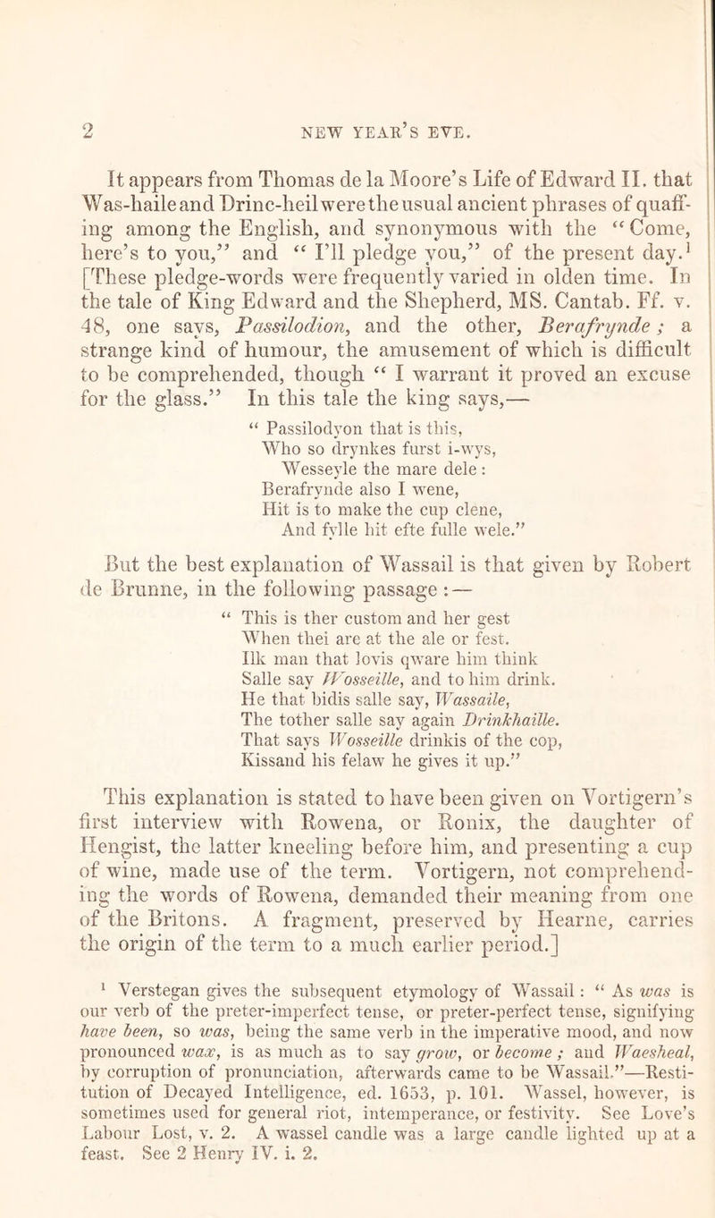 u It appears from Thomas de la Moore’s Life of Edward II. that Was-haileand Drinc-heil were the usual ancient phrases of quaff- ing among the English, and synonymous with the “ Come, here’s to you,” and “ I’ll pledge you,” of the present day.1 [These pledge-words were frequently varied in olden time. In the tale of King Edward and the Shepherd, MS. Cantab. Ff. v. 48, one says, Passilodion, and the other, Berafrynde; a strange kind of humour, the amusement of which is difficult to be comprehended, though “ I warrant it proved an excuse for the glass.” In this tale the king says,— “ Passiloclyon tliat is this, Who so drynkes furst i-wys, Wesseyle the mare dele : Berafrynde also I wene, Hit is to make the cup clene, And fylle hit efte fulle wele.” But the best explanation of Wassail is that given by Robert de Brunne, in the following passage : — “ This is ther custom and her gest When thei are at the ale or fest. Ilk man that lovis qware him think Salle say fVosseille, and to him drink. He that bidis salle say, Wassaile, The tother salle say again DrinJchaille. That says Wosseille drinkis of the cop, Kissand his felaw he gives it up.” This explanation is stated to have been given on Yortigern’s first interview with Rowena, or Ronix, the daughter of Hengist, the latter kneeling before him, and presenting a cup of wine, made use of the term. Yortigern, not comprehend- ing the words of Rowena, demanded their meaning from one of the Britons. A fragment, preserved by Hearne, carries the origin of the term to a much earlier period.] 1 Verstegan gives the subsequent etymology of Wassail: “ As was is our verb of the preter-imperfect tense, or preter-perfect tense, signifying have been, so was, being the same verb in the imperative mood, and now pronounced wax, is as much as to say grow, or become ; and Waesheal, by corruption of pronunciation, afterwards came to he Wassail.”—Resti- tution of Decayed Intelligence, ed. 1653, p. 101. Wassel, however, is sometimes used for general riot, intemperance, or festivity. See Love’s Labour Lost, v. 2. A wassel candle was a large candle lighted up at a