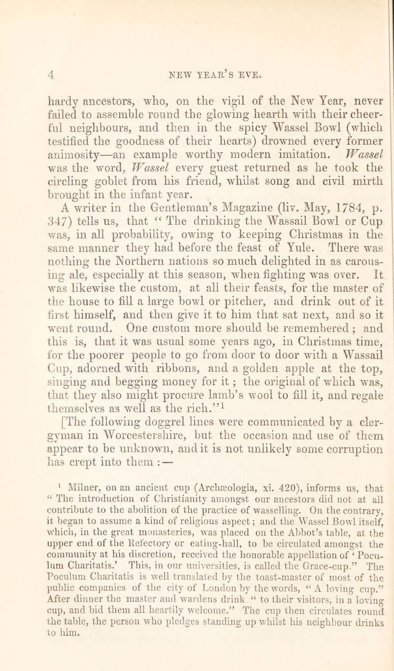 hardy ancestors, who, on the vigil of the New Year, never failed to assemble round the glowing hearth with their cheer- ful neighbours, and then in the spicy Wassel Bowl (which testified the goodness of their hearts) drowned every former animosity—an example worthy modern imitation. Wassel was the word, Wassel every guest returned as he took the circling goblet from his friend, whilst song and civil mirth brought in the infant year. A writer in the Gentleman’s Magazine (liv. May, 1/84, p. 347) tells us, that “ The drinking the Wassail Bowl or Cup was, in all probability, owing to keeping Christmas in the same manner they had before the feast of Yule. There was nothing the Northern nations so much delighted in as carous- ing ale, especially at this season, when fighting was over. It was likewise the custom, at ail their feasts, for the master of the house to fill a large bowl or pitcher, and drink out of it first himself, and then give it to him that sat next, and so it went round. One custom more should be remembered ; and this is, that it was usual some years ago, in Christmas time, for the poorer people to go from door to door with a Wassail Cup, adorned with ribbons, and a golden apple at the top, singing and begging money for it; the original of which was, that they also might procure lamb’s wool to fill it, and regale themselves as well as the rich.”1 [The following doggrel lines were communicated by a cler- gyman in Worcestershire, but the occasion and use of them appear to be unknown, audit is not unlikely some corruption has crept info them : — 1 Milner, on an ancient cup (Archmologia, xi. 420), informs us, that u The introduction of Christianity amongst our ancestors did not at all contribute to the abolition of the practice of wasselling. On the contrary, it began to assume a kind of religious aspect; and the Wassel Bowl itself, which, in the great monasteries, was placed on the Abbot’s table, at the upper end of the Refectory or eating-hall, to be circulated amongst the community at his discretion, received the honorable appellation of ‘ Pocu- lum Charitatis/ This, in our universities, is called the Grace-cup.” The Poculum Charitatis is well translated by the toast-master of most of the public companies of the city of London by the words, “ A loving cup.” After dinner the master and wardens drink “ to their visitors, in a loving- cup, and bid them all heartily welcome.” The cup then circulates round the table, the person who pledges standing up whilst his neighbour drinks to him.