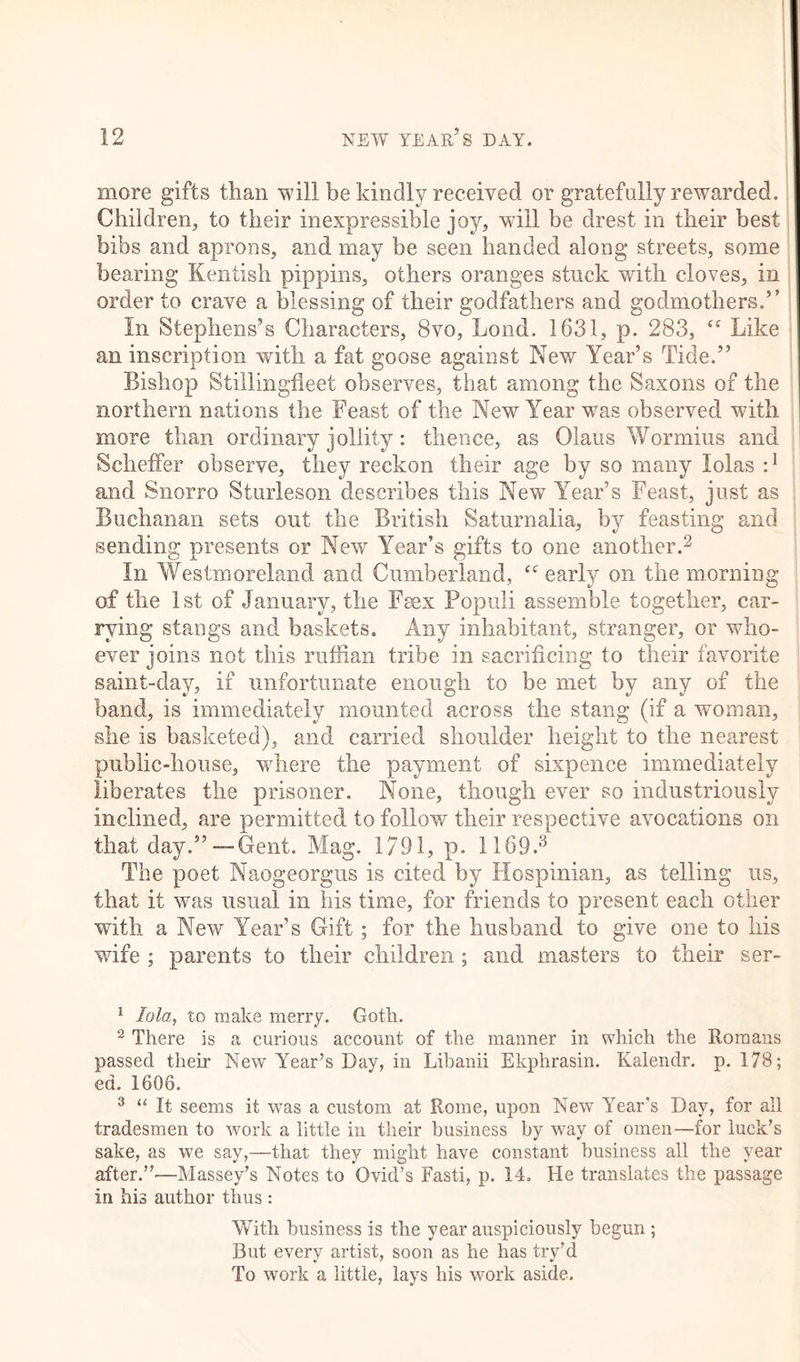 more gifts than will be kindly received or gratefully rewarded. Children, to their inexpressible joy, will be drest in their best bibs and aprons, and may be seen handed along streets, some bearing Kentish pippins, others oranges stuck with cloves, in order to crave a blessing of their godfathers and godmothers.’’ In Stephens’s Characters, 8vo, Lond. 1631, p. 283, “ Like an inscription with a fat goose against New Year’s Tide.” Bishop Stillingfleet observes, that among the Saxons of the northern nations the Feast of the New Year was observed with more than ordinary jollity : thence, as Glaus Wormius and Scheffer observe, they reckon their age by so many lolas r1 and Snorro Sturleson describes this New Year’s Feast, just as Buchanan sets out the British Saturnalia, by feasting and sending presents or New Year’s gifts to one another.2 In Westmoreland and Cumberland, “ early on the morning of the 1st of January, the Feex Popuii assemble together, car- rying stangs and baskets. Any inhabitant, stranger, or who- ever joins not this ruffian tribe in sacrificing to their favorite saint-day, if unfortunate enough to be met by any of the band, is immediately mounted across the stang (if a woman, she is basketed), and carried shoulder height to the nearest public-house, wrhere the payment of sixpence immediately liberates the prisoner. None, though ever so industriously inclined, are permitted to follow their respective avocations on that day.”—Gent. Mag. 1791, p. 1169.3 The poet Naogeorgus is cited by Hospinian, as telling us, that it was usual in his time, for friends to present each other with a New Year’s Gift ; for the husband to give one to his wife ; parents to their children; and masters to their ser- 1 lola, to make merry. Goth. 2 There is a curious account of the manner in which the Romans passed their New Year’s Day, in Libanii Ekphrasin. Kalendr. p. 178; ed. 1606. 3 “ It seems it was a custom at Rome, upon New Year's Day, for all tradesmen to work a little in their business by way of omen—for luck’s sake, as we say,—that they might have constant business all the year after.”'—Massey’s Notes to Ovid’s Fasti, p. 14. He translates the passage in his author thus : With business is the year auspiciously begun ; But every artist, soon as he has try’d To work a little, lays his work aside.