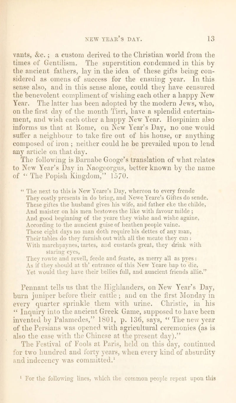 vants, &amp;c.; a custom derived to the Christian world from the times of Gentilism. The superstition condemned in this by the ancient fathers, lay in the idea of these gifts being con- sidered as omens of success for the ensuing year. In this sense also, and in this sense alone, could they have censured the benevolent compliment of wishing each other a happy New Year. The latter has been adopted by the modern Jews, who, on the first day of the month Tisri, have a splendid entertain- ment, and wish each other a happy New Year. Hospinian also informs us that at Rome, on New Year’s Day, no one would suffer a neighbour to take fire out of bis house, or anything composed of iron ; neither could he be prevailed upon to lend any article on that day. The following is Barnabe Googe’s translation of what relates to New Year’s Day in Naogeorgus, better known by the name of “ The Popish Kingdom,” 1570. “ The next to this is NewYeare’s Day, whereon to every frende They costly presents in do bring, and NeweYeare’s Giftes do sende. These giftes the husband gives his wife, and father eke the childe, And maister on his men bestowes the like with favour milde ; And good beginning of the yeare they wishe and wishe againe, According to the auncient guise of heathen people vaine. These eight days no man doth require his dettes of any man, Their tables do they furnish out with all the meate they can : With marchpaynes, tartes, and custards great, they drink with staring eyes, They rowte and revell, feede and feaste, as merry all as pyes: As if they should at th’ entrance of this New Yeare hap to die, Yet would they have their bellies full, and auncient friends allie.” Pennant tells us that the Highlanders, on New Year’s Day, burn juniper before their cattle ; and on the first Monday in every quarter sprinkle them with urine. Christie, in his “ Inquiry into the ancient Greek Game, supposed to have been invented by Palamedes,” 1801, p. 136, says, “ The new year of the Persians was opened with agricultural ceremonies (as is also the case with the Chinese at the present day).” The Festival of Fools at Paris, held on this day, continued for two hundred and forty years, when every kind of absurdity and indecency was committed.1 1 For the following lines, which the common people repeat upon this