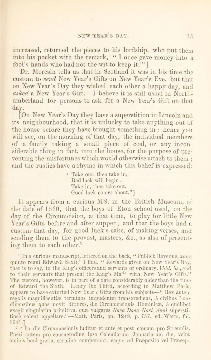 increased, returned the pieces to his lordship, who put them into his pocket with the remark, “ I once gave money into a fool’s hands who had not the wit to keep it.”1] Dr. Moresin tells us that in Scotland it was in his time the custom to send New Year’s Gifts on New Year’s Eve, but that on New Year’s Day they w'ished each other a happy day, and asked a New Year’s Gift. I believe it is still usual in North- umberland for persons to ask for a New Year’s Gift on that day. [On New Year’s Day they have a superstition in Lincoln and its neighbourhood, that it is unlucky to take anything out of the house before they have brought something in : hence you will see, on the morning of that day, the individual members of a family taking a small piece of coal, or any incon- siderable thing in fact, into the house, for the purpose of pre- venting the misfortunes which would otherwise attach to them ; and the rustics have a rhyme in which this belief is expressed: “ Take out, then take in, Bad luck will begin ; Take in, then take out. Good luck comes about.”] It appears from a curious MS. in the British Museum, of the date of 1560, that the boys of Eton school used, on the day of the Circumcision, at that time, to play for little New Year’s Gifts before and after supper; and that the boys had a custom that day, for good luck’s sake, of making verses, and sending them to the provost, masters, &amp;c., as also of present- ing1 them to each other.2 1 [In a curious manuscript, lettered on the back, “ Publick Revenue, anno quinto regni Edwardi Sexti,” I find, “ Rewards given on New Year’s Day, that is to say, to the King’s officers and servants of ordinary, 155/. 5s., and to their servants that present the King’s Matie with New Year’s Gifts.” The custom, however, is in part of a date considerably older than the time of Edward the Sixth. Henry the Third, according to Matthew Paris, appears to have extorted New Year’s Gifts from his subjects—“ Rex autem regalis magnificentiae terminos impudenter transgrediens, a civibus Lon- dinensibus quos novit ditiores, die Circumcisionis Dominicas, a quolibet exegit singulatim primitiva, quae vulgares Nova Dona Novi Anni supersti- tiose solent appellare.”—Matt. Paris, an. 1249, p. 757, ed. Watts, fob 1641.] 2 “ In die Circumcisionis luditur et ante et post coenarn pro Strenulis. Pueri autem pro consuetudine ipso Calendarum Januariarum die, velut ominis boni gratia, carmina componunt, eaque vel Praeposito vel Praecep-