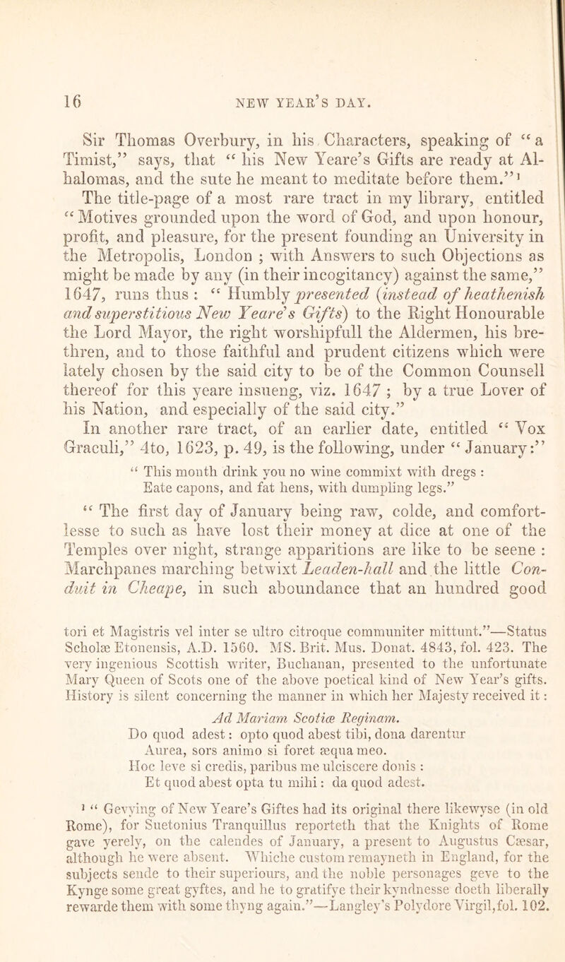 Sir Thomas Overbury, in his Characters, speaking of “ a Timist,” says, that “ his New Yeare’s Gifts are ready at Al- halomas, and the sute he meant to meditate before them.”1 The title-page of a most rare tract in my library, entitled £‘ Motives grounded upon the word of God, and upon honour, profit, and pleasure, for the present founding an University in the Metropolis, London ; with Answers to such Objections as might be made by any (in their incogitancy) against the same,” 1647, runs thus : <c Humbly presented (instead of heathenish and superstitious New Yeare’s Gifts) to the Right Honourable the Lord Mayor, the right worshipfull the Aldermen, his bre- thren, and to those faithful and prudent citizens which were lately chosen by the said city to be of the Common Counsell thereof for this yeare insueng, viz. 1647 ; by a true Lover of his Nation, and especially of the said city.” In another rare tract, of an earlier date, entitled “ Vox Graeuli,” 4to, 1623, p. 49, is the following, under “ January:” u This month drink you no wine commixt with dregs: Eate capons, and fat hens, with dumpling legs.” “ The first day of January being raw, colde, and comfort- lesse to such as have lost their money at dice at one of the Temples over night, strange apparitions are like to be seene : Marchpanes marching betwixt Leaden-hall and the little Con- duit in Cheape, in such aboundance that an hundred good tori et Magistris vel inter se ultro citroque communiter mittunt.”—Status Scholse Etonensis, A.D. 1560. MS. Brit. Mus. Donat. 4843, fol. 423. The very ingenious Scottish writer, Buchanan, presented to the unfortunate Mary Queen of Scots one of the above poetical kind of New Year’s gifts. History is silent concerning the manner in which her Majesty received it: Ad Mariam Scotia Reginam. Do quod adest: opto quod ahest tibi, dona darentur Aurea, sors animo si foret aequa meo. Hoc leve si credis, paribus me ulciscere donis: Et quod ahest opta tu mihi: da quod adest. J “ Gevving of New Yeare’s Giftes had its original there likewyse (in old Rome), for Suetonius Tranquillus reporteth that the Knights of Rome gave yerely, on the ealendes of January, a present to Augustus Caesar, although he were absent. Whiche custom remayneth in England, for the subjects sende to their superiours, and the noble personages geve to the Kynge some great gyftes, and he to gratifye their kvndnesse doeth liberally rewarde them with some thyng again.”—Langley’s Polydore Virgil,fol. 102.