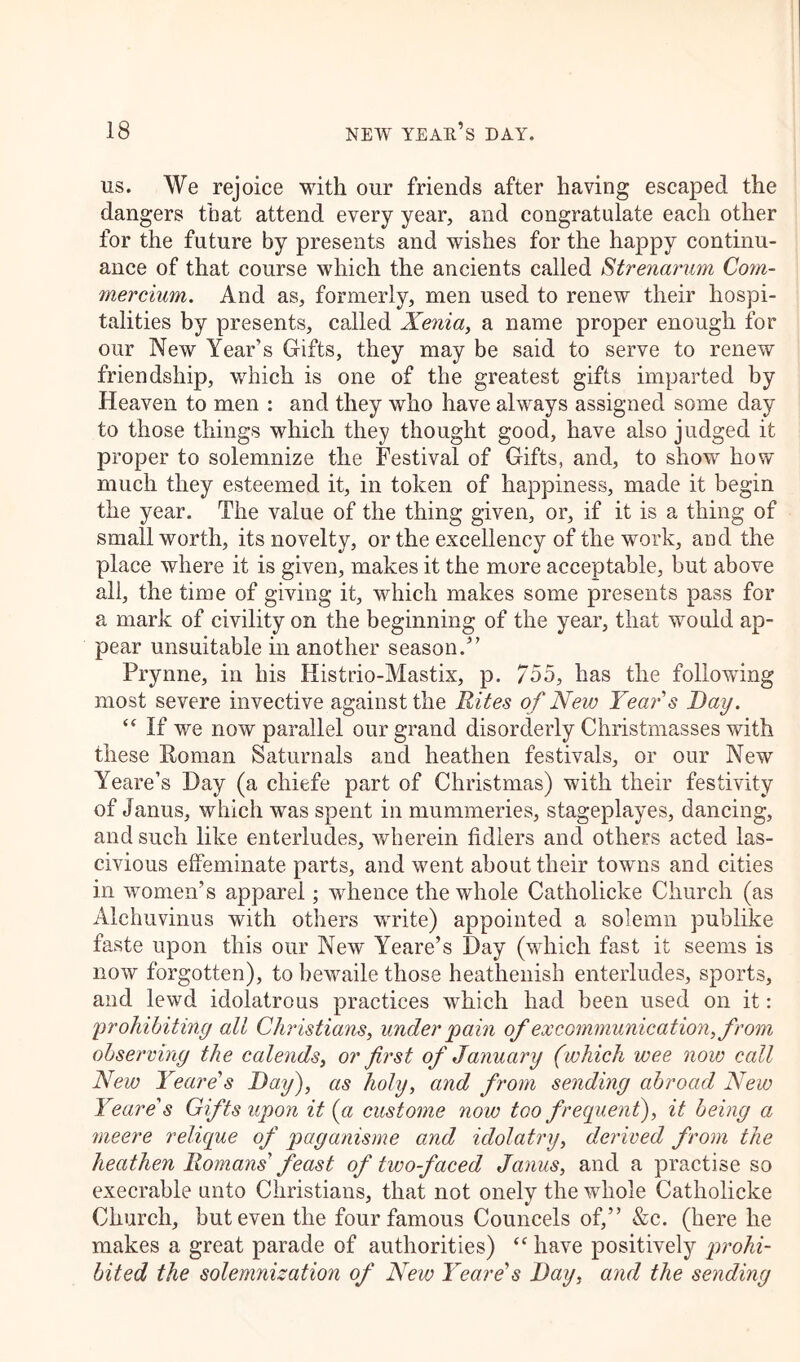 us. We rejoice with our friends after having escaped the dangers that attend every year, and congratulate each other for the future by presents and wishes for the happy continu- ance of that course which the ancients called Strenarum Com- mercium. And as, formerly, men used to renew their hospi- talities by presents, called Xenia, a name proper enough for our New Year’s Gifts, they may be said to serve to renew friendship, which is one of the greatest gifts imparted by Heaven to men : and they who have always assigned some day to those things which they thought good, have also judged it proper to solemnize the Festival of Gifts, and, to show how much they esteemed it, in token of happiness, made it begin the year. The value of the thing given, or, if it is a thing of small worth, its novelty, or the excellency of the work, and the place where it is given, makes it the more acceptable, but above all, the time of giving it, which makes some presents pass for a mark of civility on the beginning of the year, that would ap- pear unsuitable in another season.” Prynne, in his Histrio-Mastix, p. 755, has the following most severe invective against the Rites of New Years Bay. “ If we now parallel our grand disorderly Christmasses with these Roman Saturnals and heathen festivals, or our New Yeare’s Day (a cliiefe part of Christmas) with their festivity of Janus, which was spent in mummeries, stageplayes, dancing, and such like enterludes, wherein fidlers and others acted las- civious effeminate parts, and went about their towns and cities in women’s apparel; whence the whole Catholicke Church (as Alchuvinus with others write) appointed a solemn publike faste upon this our New Yeare’s Day (which fast it seems is now forgotten), to bewaile those heathenish enterludes, sports, and lewd idolatrous practices which had been used on it: ;'prohibiting all Christians, under 'pain of excommunication, from observing the calends, or first of January (which wee now ccdl New Yeare's Bay), as holy, and from sending abroad New Yeare's Gifts upon it (a custome now too frequent), it being a meere relique of paganisme and idolatry, derived from the heathen Romans feast of two-faced Janus, and a practise so execrable unto Christians, that not onely the whole Catholicke Church, but even the four famous Councels of,” &c. (here he makes a great parade of authorities) “ have positively prohi- bited the solemnization of New Yeare's Bay, and the sending