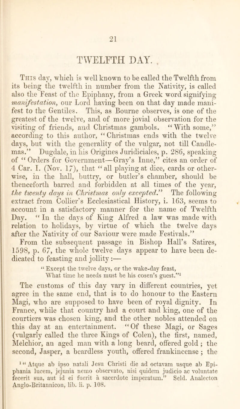 TWELFTH HAY. . This day, which is well known to be called the Twelfth from its being the twelfth in number from the Nativity, is called also the Feast of the Epiphany, from a Greek word signifying manifestation, our Lord having been on that day made mani- fest to the Gentiles. This, as Bourne observes, is one of the greatest of the twelve, and of more jovial observation for the visiting of friends, and Christmas gambols. “With some,” according to this author, “ Christmas ends with the twelve days, but with the generality of the vulgar, not till Candle- mas.” Dugdale, in his Origines Juridiciales, p. 286, speaking of “ Orders for Government—Grav’s Inne,” cites an order of 4 Car. I. (Nov. 17), that “all playing at dice, cards or other- wise, in the hall, buttry, or butler’s chamber, should be thenceforth barred and forbidden at all times of the year, the twenty days in Christmas only excepted.” The following extract from Collier’s Ecclesiastical History, i. 163, seems to account in a satisfactory manner for the name of Twelfth Day. “ In the days of King Alfred a law was made with relation to holidays, by virtue of which the twelve days after the Nativity of our Saviour were made Festivals.” From the subsequent passage in Bishop Hall’s Satires, 1598, p. 67, the whole twelve days appear to have been de- dicated to feasting and jollity :— “ Except the twelve days, or the wake-day feast, What time he needs must be his cosen’s guest.”1 The customs of this day vary in different countries, yet agree in the same end, that is to do honour to the Eastern Magi, who are supposed to have been of royal dignity. In France, while that country had a court and king, one of the courtiers was chosen king, and the other nobles attended on this day at an entertainment. “Of these Magi, or Sages (vulgarly called the three Kings of Colen), the first, named, Melchior, an aged man with a long beard, offered gold ; the second, Jasper, a beardless youth, offered frankincense ; the 1 “ Atque ah ipso natali Jesu Christi die ad octavam usque ah Epi- phania lucem, jejunia nemo observato, nisi quidem judicio ac voluntate fecerit sua, aut id ei fuerit a sacerdote imperatum.” Seld. Analecton Anglo-Britannicon, lib. ii. p. 108.