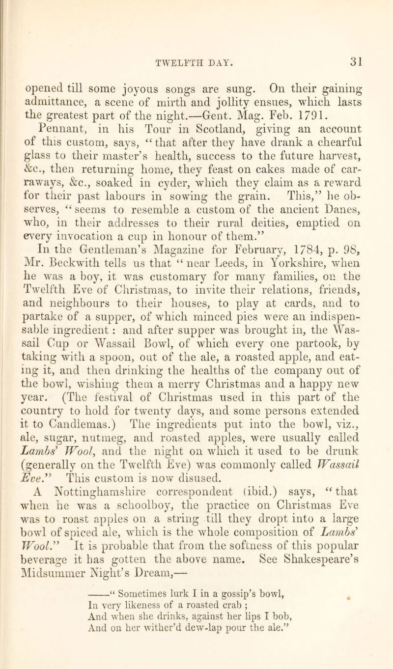 opened till some joyous songs are sung. On their gaining admittance, a scene of mirth and jollity ensues, which lasts the greatest part of the night.—Gent. Mag. Feb. 1791. Pennant, in his Tour in Scotland, giving an account of this custom, says, “that after they have drank a chearful glass to their master’s health, success to the future harvest, &c., then returning home, they feast on cakes made of car- raways, &c., soaked in cyder, which they claim as a reward for their past labours in sowing the grain. This,” he ob- serves, “ seems to resemble a custom of the ancient Danes, who, in their addresses to their rural deities, emptied on every invocation a cup in honour of them.” In the Gentleman’s Magazine for February, 1784, p. 98, Mr. Beckwith tells us that “ near Leeds, in Yorkshire, when he was a boy, it was customary for many families, on the Twelfth Eve of Christmas, to invite their relations, friends, and neighbours to their houses, to play at cards, and to partake of a supper, of which minced pies were an indispen- sable ingredient: and after supper was brought in, the Was- sail Cup or Wassail Bowl, of which every one partook, by taking with a spoon, out of the ale, a roasted apple, and eat- ing it, and then drinking the healths of the company out of the bowl, wishing them a merry Christmas and a happy new year. (The festival of Christmas used in this part of the country to hold for twenty days, and some persons extended it to Candlemas.) The ingredients put into the bowl, viz., ale, sugar, nutmeg, and roasted apples, were usually called Lambs' Wool, and the night on which it used to be drunk (generally on the Twelfth Eve) was commonly called Wassail Eve.” This custom is now disused. A Nottinghamshire correspondent (ibid.) says, “that when he was a schoolboy, the practice on Christmas Eve was to roast apples on a string till they dropt into a large bowl of spiced ale, which is the whole composition of Lambs' Wool.” It is probable that from the softness of this popular beverage it has gotten the above name. See Shakespeare’s Midsummer Night’s Dream,— “ Sometimes lurk I in a gossip’s bowl, In very likeness of a roasted crab ; And when she drinks, against her lips 1 bob, And on her wither’d dew-lap pour the ale.”