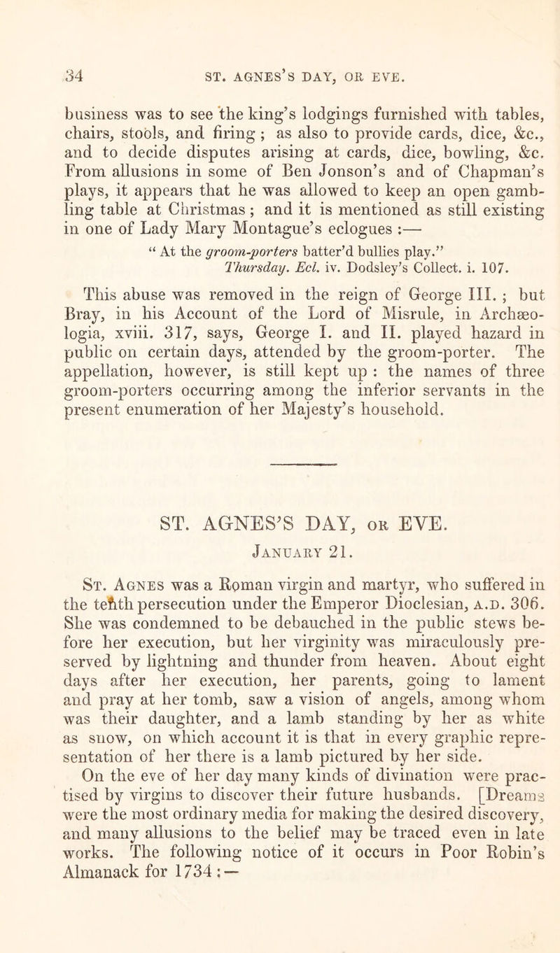 business was to see the king’s lodgings furnished wfith tables, chairs, stools, and firing ; as also to provide cards, dice, &c., and to decide disputes arising at cards, dice, bowling, &c. From allusions in some of Ben Jonson’s and of Chapman’s plays, it appears that he was allowed to keep an open gamb- ling table at Christmas; and it is mentioned as still existing in one of Lady Mary Montague’s eclogues :— “ At the groom-porters batter’d bullies play.” Thursday. Eel. iv. Dodsley’s Collect, i. 107. This abuse was removed in the reign of George III. ; but Bray, in his Account of the Lord of Misrule, in Archeeo- logia, xviii. 317, says, George I. and II. played hazard in public on certain days, attended by the groom-porter. The appellation, however, is still kept up : the names of three groom-porters occurring among the inferior servants in the present enumeration of her Majesty’s household. ST. AGNES’S DAY, or EYE. January 21. St. Agnes was a Roman virgin and martyr, who suffered in the tefithpersecution under the Emperor Dioclesian, a.d. 306. She was condemned to be debauched in the public stews be- fore her execution, but her virginity was miraculously pre- served by lightning and thunder from heaven. About eight days after her execution, her parents, going to lament and pray at her tomb, saw a vision of angels, among whom was their daughter, and a lamb standing by her as white as snow, on which account it is that in every graphic repre- sentation of her there is a lamb pictured by her side. On the eve of her day many kinds of divination were prac- tised by virgins to discover their future husbands. [Dreams were the most ordinary media for making the desired discovery, and many allusions to the belief may be traced even in late works. The following notice of it occurs in Poor Robin’s Almanack for 1734: —