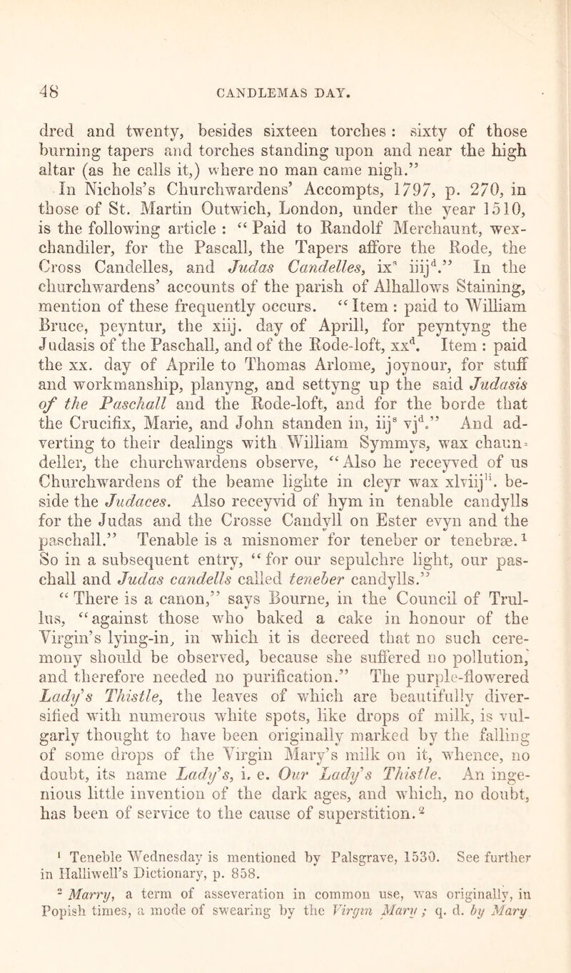 dred and twenty, besides sixteen torches: sixty of those burning tapers and torches standing upon and near the high altar (as he calls it,) where no man came nigh.” In Nichols’s Churchwardens’ Accompts, 1797, p. 270, in those of St. Martin Outwich, London, under the year 1510, is the following article : “ Paid to Randolf Merchaunt, wex- chandiler, for the Fascall, the Tapers alfore the Rode, the Cross Candelles, and Judas Candelles, ixs iiijd.” In the churchwardens’ accounts of the parish of Alhallows Staining, mention of these frequently occurs. “ Item : paid to William Bruce, peyntur, the xiij. day of Aprill, for peyntyng the Judasis of the Paschall, and of the Rode-loft, xxd. Item : paid the xx. day of Aprile to Thomas Arlome, joynour, for stuff and workmanship, planyng, and settyng up the said Judasis of the Paschall and the Rode-loft, and for the borde that the Crucifix, Marie, and John standen in, iijs vjd„” And ad- verting to their dealings with William Symmvs, wax chaun- deller, the churchwardens observe, “Also he receyved of us Churchwardens of the beame lighte in cleyr wax xlviij11. be- side the Judaces. Also receyvid of hym in tenable candylls for the Judas and the Crosse Candvll on Ester evvn and the V «/ paschall.” Tenable is a misnomer for teneber or tenebrae.1 So in a subsequent entry, “for our sepulchre light, our pas- chall and Judas candells called teneber candylls.” “There is a canon,” says Bourne, in the Council of Trul- ius, “against those who baked a cake in honour of the Virgin’s lying-in, in which it is decreed that no such cere- mony should be observed, because she suffered no pollution, and therefore needed no purification.” The purple-flowered Lady s Thistle, the leaves of which are beautifully diver- sified with numerous white spots, like drops of milk, is vul- garly thought to have been originally marked by the falling of some drops of the Virgin Mary’s milk on it, whence, no doubt, its name Lady’s, i. e. Our Lady s Thistle, An inge- nious little invention of the dark ages, and which, no doubt, has been of service to the cause of superstition.2 1 Teneble Wednesday is mentioned by Palsgrave, 1530. See further in HalliwelPs Dictionary, p. 858. 2 Marry, a term of asseveration in common use, was originally, in Popish times, a mode of swearing by the Virgin Mary ; q. d. by Mary