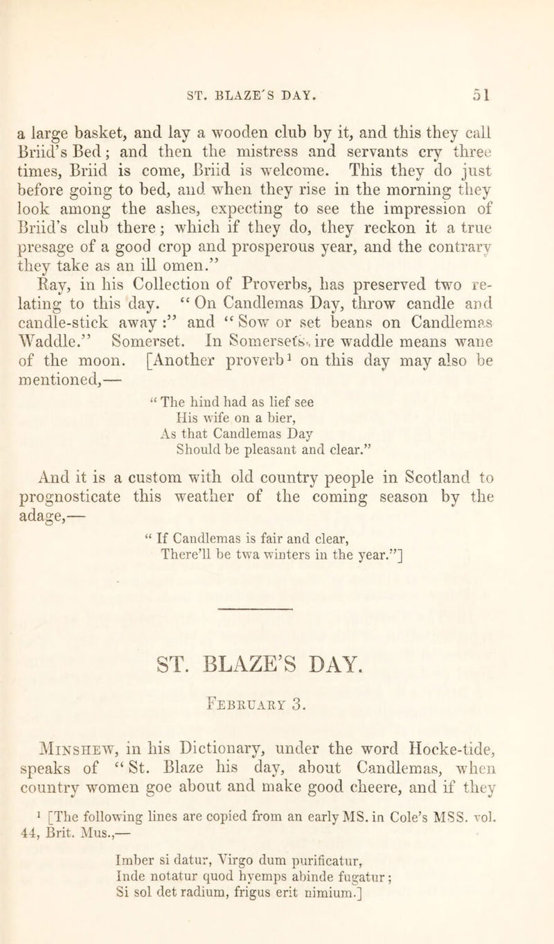 a large basket, and lay a wooden club by it, and this they call Briid’s Bed; and then the mistress and servants crv three times, Briid is come, Briid is welcome. This they do just before going to bed, and when they rise in the morning they look among the ashes, expecting to see the impression of Briid’s club there; which if they do, they reckon it a true presage of a good crop and prosperous year, and the contrary they take as an ill omen.” Ray, in his Collection of Proverbs, has preserved two re- lating to this day. “ On Candlemas Bay, throw candle arid candle-stick away:” and “Sow or set beans on Candlemas Waddle.” Somerset. In Somersetshire waddle means wane of the moon. [Another proverb3 on this day may also be mentioned,— “ The hind had as lief see His wife on a bier, As that Candlemas Day Should be pleasant and clear.” And it is a custom with old country people in Scotland to prognosticate this weather of the coming season by the adage,— “ If Candlemas is fair and clear, ThereTl he twa winters in the year.”] ST. BLAZE’S DAY. February 3. Minshew, in his Dictionary, under the word Hocke-tide, speaks of “ St. Blaze his day, about Candlemas, when country women goe about and make good cheere, and if they 1 [The following lines are copied from an early MS. in Cole’s MSS. vol. 44, Brit. Mus.,— Imber si datur, Virgo dum purificatur, Inde notatur quod hyemps abinde fugatur; Si sol det radium, frigus erit nimium.]