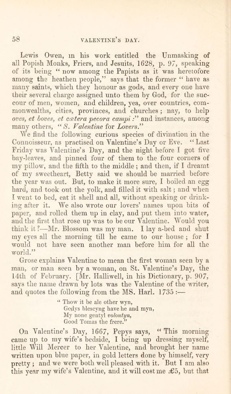 Lewis Owen, m his work entitled the Unmasking of all Popish Monks, Friers, and Jesuits, 1628, p. 97, speaking of its being “ now among the Papists as it was heretofore among the heathen people,” says that the former “ have as many saints, which they honour as gods, and every one have their several charge assigned unto them by God, for the suc- cour of men, women, and children, yea, over countries, com- monwealths, cities, provinces, and churches ; nay, to help oves, et boves, et ccetera pecora campiand instances, among many others, “ S. Valentine for Lovers.” We find the following curious species of divination in the Connoisseur, as practised on Valentine’s Day or Eve. “Last Friday was Valentine’s Day, and the night before I got five bay-leaves, and pinned four of them to the four corners of my pillow, and the fifth to the middle ; and then, if I dreamt of my sweetheart, Betty said we should be married before the year was out. But, to make it more sure, I boiled an egg hard, and took out the yolk, and filled it with salt; and when I went to bed, eat it shell and all, without speaking or drink- ing after it. We also wrote our lovers’ names upon bits of paper, and rolled them up in clay, and put them into water, and the first that rose up was to be our Valentine. Would you think it?—Mr. Blossom was my man. I lay a-bed and shut my eyes all the morning till he came to our house ; for I would not have seen another man before him for all the world.” Grose explains Valentine to mean the first woman seen by a man, or man seen by a woman, on St. Valentine’s Day, the 14th of February. [Mr. Halliwell, in his Dictionary, p. 907, says the name drawn by lots was the Valentine of the writer, and quotes the following from the MS. Harl. 1735 :— “ Thow it be ale other wyn, Godys blescyng have he and mvn, My none gentyl volontyn, Good Tomas the frere.” On Valentine’s Day, 1667, Pepys says, “ This morning came up to my wife’s bedside, I being up dressing myself, little Will Mercer to her Valentine, and brought her name written upon blue paper, in gold letters done by himself, very pretty ; and we were both well pleased with it. But I am also this year my wife’s Valentine, and it will cost me £5, but that