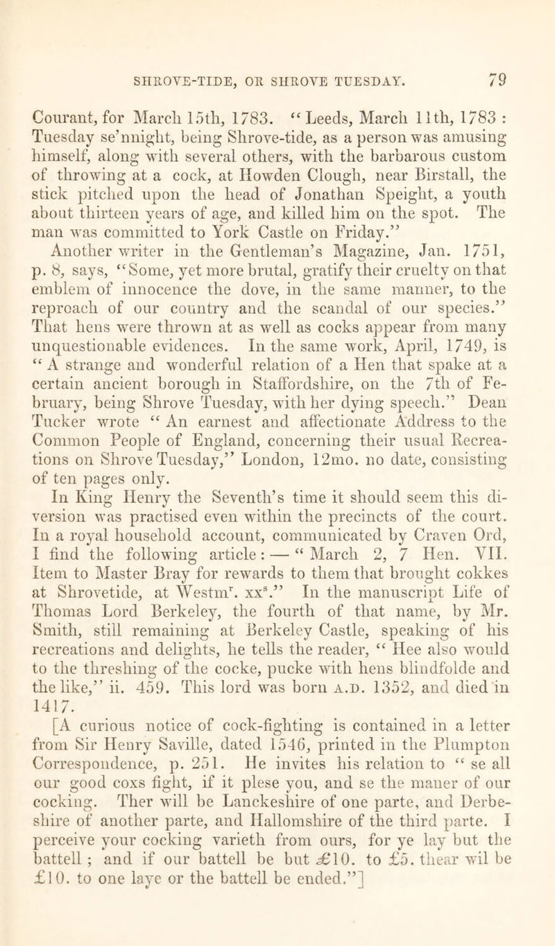 Courant, for March 15th, 1783. “Leeds, March 11th, 1783 : Tuesday se’nniglit, being Shrove-tide, as a person was amusing himself, along with several others, with the barbarous custom of throwing at a cock, at Ilowden Clough, near Birstall, the stick pitched upon the head of Jonathan Speight, a youth about thirteen years of age, and killed him on the spot. The man was committed to York Castle on Friday.” Another writer in the Gentleman’s Magazine, Jan. 1751, p. 8, says, “Some, yet more brutal, gratify their cruelty on that emblem of innocence the dove, in the same manner, to the reproach of our country and the scandal of our species.” That hens were thrown at as well as cocks appear from many unquestionable evidences. In the same work, April, 1749, is “ A strange and wonderful relation of a Hen that spake at a certain ancient borough in Staffordshire, on the 7tli of Fe- bruary, being Shrove Tuesday, with her dying speech.” Dean Tucker wrote “ An earnest and affectionate Address to the Common People of England, concerning their usual Recrea- tions on Shrove Tuesday,” London, 12mo. no date, consisting of ten pages only. In King Henry the Seventh’s time it should seem this di- version was practised even within the precincts of the court. In a royal household account, communicated by Craven Qrd, I find the following article: — “ March 2, 7 Hen. VII. Item to Master Bray for rewards to them that brought cokkes at Shrovetide, at AVestnT. xxs.” In the manuscript Life of Thomas Lord Berkeley, the fourth of that name, by Mr. Smith, still remaining at Berkeley Castle, speaking of his recreations and delights, he tells the reader, “ Hee also would to the threshing of the cocke, pucke with hens blindfolde and the like,” ii. 459. This lord was born a.d. 1352, and died in 1417. [A curious notice of cock-fighting is contained in a letter from Sir Henry Saville, dated 1546, printed in the Plumpton Correspondence, p. 251. He invites his relation to “ se all our good coxs fight, if it plese you, and se the maner of our cocking. Ther will be Lanckeshire of one parte, and Derbe- shire of another parte, and Ilallomshire of the third parte. I perceive your cocking varieth from ours, for ye lay but the battell ; and if our battell be but <£10. to £5. thear wil be £10. to one laye or the battell be ended.”]