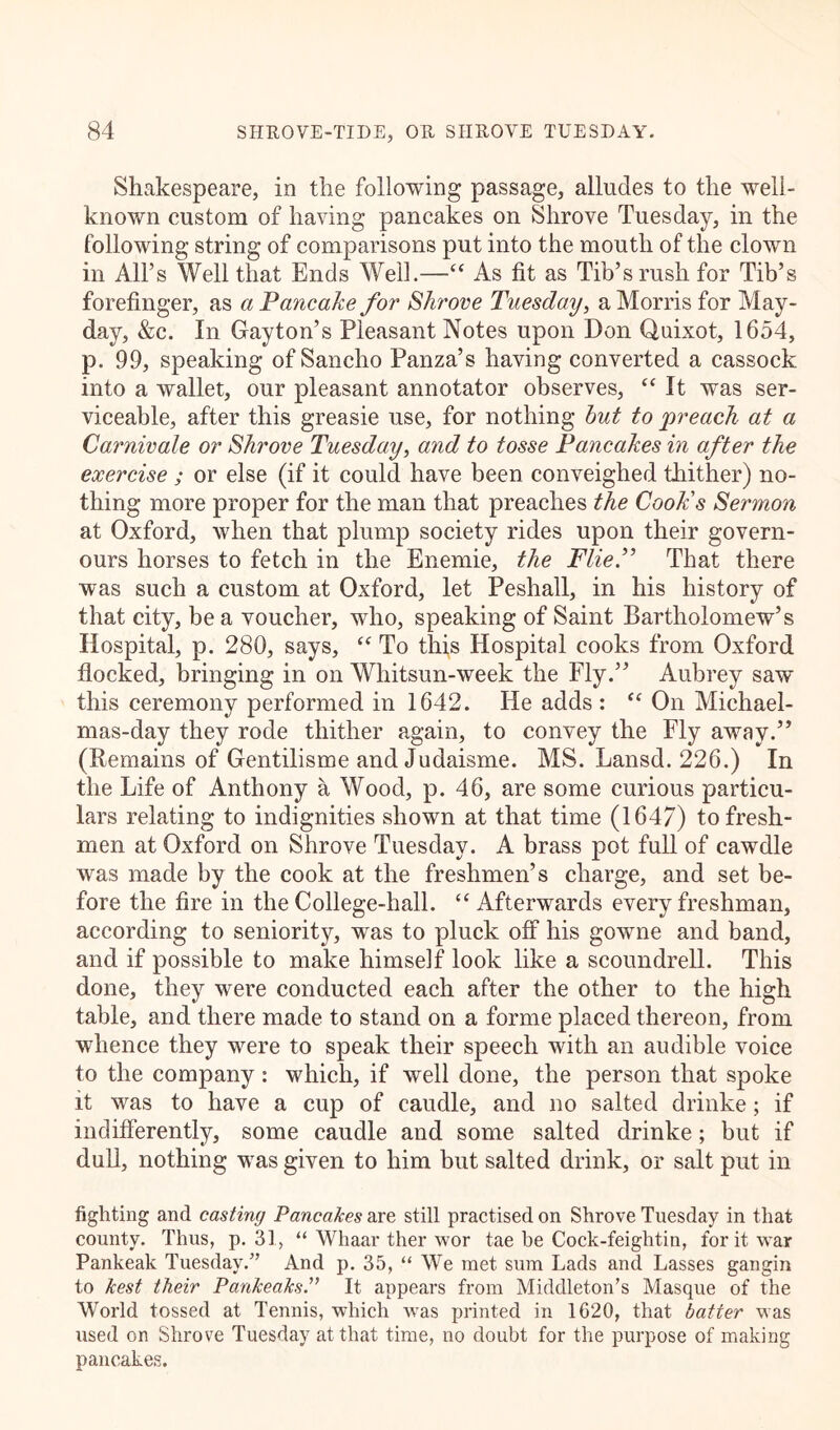 Shakespeare, in the following passage, alludes to the well- known custom of having pancakes on Shrove Tuesday, in the following string of comparisons put into the mouth of the clown in All’s Well that Ends Well.—“ As fit as Tib’s rush for Tib’s forefinger, as a Pancake for Shrove Tuesday, a Morris for May- day, &c. In Gay ton’s Pleasant Notes upon Don Quixot, 1654, p. 99, speaking of Sancho Panza’s having converted a cassock into a wallet, our pleasant annotator observes, “ It was ser- viceable, after this greasie use, for nothing but to preach at a Carnivale or Shrove Tuesday, and to tosse Pancakes in after the exercise ; or else (if it could have been conveighed thither) no- thing more proper for the man that preaches the Cook's Sermon at Oxford, when that plump society rides upon their govern- ours horses to fetch in the Enemie, the FlieP That there was such a custom at Oxford, let Peshall, in his history of that city, be a voucher, wdio, speaking of Saint Bartholomew’s Hospital, p. 280, says, “ To this Hospital cooks from Oxford flocked, bringing in on Whitsun-week the Fly.” Aubrey saw this ceremony performed in 1642. He adds : “ On Michael- mas-day they rode thither again, to convey the Fly away.” (Remains of Gentilisme and Judaisme. MS. Lansd. 226.) In the Life of Anthony a Wood, p. 46, are some curious particu- lars relating to indignities shown at that time (1647) to fresh- men at Oxford on Shrove Tuesday. A brass pot full of cawdle was made by the cook at the freshmen’s charge, and set be- fore the fire in the College-hall. “ Afterwards every freshman, according to seniority, was to pluck off his gowrne and band, and if possible to make himself look like a scoundrell. This done, they were conducted each after the other to the high table, and there made to stand on a forme placed thereon, from whence they were to speak their speech with an audible voice to the company : which, if well done, the person that spoke it was to have a cup of caudle, and no salted drinke; if indifferently, some caudle and some salted drinke; but if dull, nothing wras given to him but salted drink, or salt put in fighting and casting Pancakes are still practised on Shrove Tuesday in that county. Thus, p. 31, “ Whaar ther wor tae he Cock-feightin, for it war Pankeak Tuesday.” And p. 35, “ We met sum Lads and Lasses gangin to kest their PankeaksIt appears from Middleton’s Masque of the World tossed at Tennis, which was printed in 1620, that batter was used on Shrove Tuesday at that time, no doubt for the purpose of making pancakes.