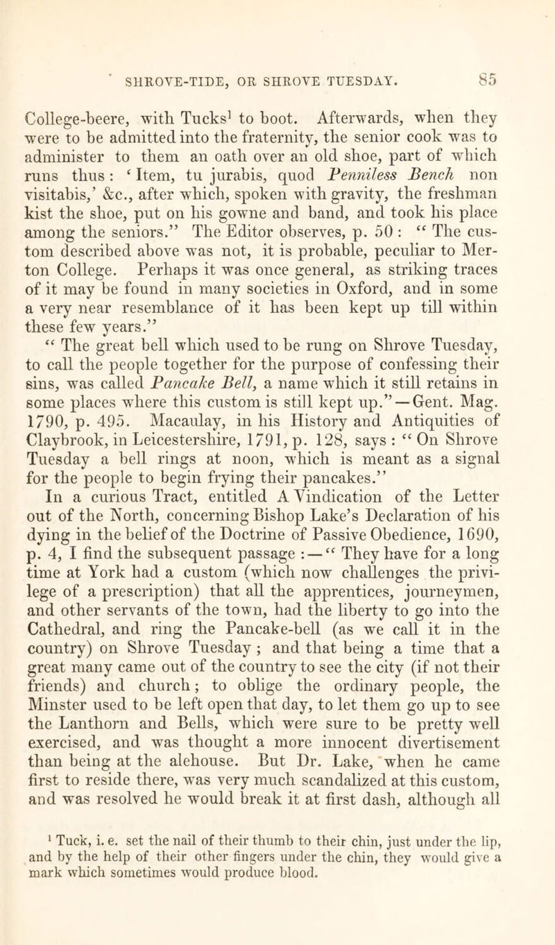 College-beere, with Tucks1 to boot. Afterwards, when they were to be admitted into the fraternity, the senior cook was to administer to them an oath over an old shoe, part of which runs thus: ( Item, tu jurabis, quod Penniless Bench non visitabis,’ &c., after which, spoken with gravity, the freshman kist the shoe, put on his gowne and band, and took his place among the seniors.” The Editor observes, p. 50 : “ The cus- tom described above was not, it is probable, peculiar to Mer- ton College. Perhaps it was once general, as striking traces of it may be found in many societies in Oxford, and in some a very near resemblance of it has been kept up till within these few years.” “ The great bell which used to be rung on Shrove Tuesday, to call the people together for the purpose of confessing their sins, was called Pancake Bell, a name which it still retains in some places where this custom is still kept up.” —Gent. Mag. 1790, p. 495. Macaulay, in his History and Antiquities of Claybrook, in Leicestershire, 1/91, p. 128, says : “ On Shrove Tuesday a bell rings at noon, which is meant as a signal for the people to begin frying their pancakes.” In a curious Tract, entitled A Vindication of the Letter out of the North, concerning Bishop Lake’s Declaration of his dying in the belief of the Doctrine of Passive Obedience, 1690, p. 4, I find the subsequent passage : — “ They have for a long time at York had a custom (which now challenges the privi- lege of a prescription) that all the apprentices, journeymen, and other servants of the town, had the liberty to go into the Cathedral, and ring the Pancake-bell (as we call it in the country) on Shrove Tuesday ; and that being a time that a great many came out of the country to see the city (if not their friends) and church; to oblige the ordinary people, the Minster used to be left open that day, to let them go up to see the Lanthorn and Bells, which were sure to be pretty well exercised, and was thought a more innocent divertisement than being at the alehouse. But Dr. Lake, when he came first to reside there, was very much scandalized at this custom, and was resolved he would break it at first dash, although all 1 Tuck, i. e. set the nail of their thumb to their chin, just under the lip, and by the help of their other fingers under the chin, they would give a mark which sometimes would produce blood.