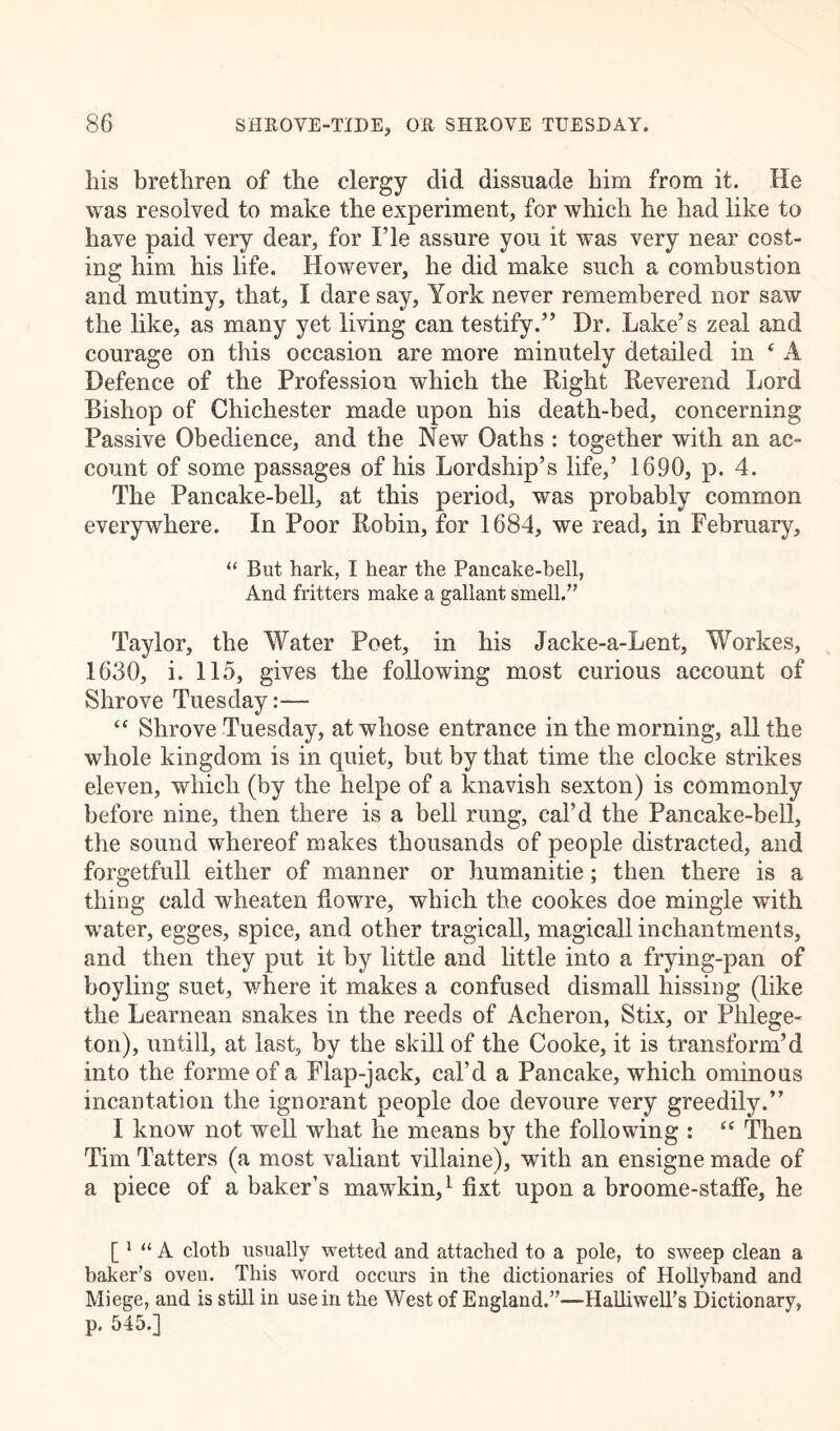 liis brethren of the clergy did dissuade him from it. He was resolved to make the experiment, for which he had like to have paid very dear, for I’le assure you it was very near cost- ing him his life. However, he did make such a combustion and mutiny, that, I dare say, York never remembered nor saw the like, as many yet living can testify.” Dr. Lake’s zeal and courage on this occasion are more minutely detailed in ‘ A Defence of the Profession which the Right Reverend Lord Bishop of Chichester made upon his death-bed, concerning Passive Obedience, and the New Oaths : together with an ac- count of some passages of his Lordship’s life,’ 1690, p. 4. The Pancake-bell, at this period, was probably common everywhere. In Poor Robin, for 1684, we read, in February, “ But hark, I hear the Pancake-bell, And fritters make a gallant smell.” Taylor, the Water Poet, in his Jacke-a-Lent, Workes, 1630, i. 115, gives the following most curious account of Shrove Tuesday:— “ Shrove Tuesday, at whose entrance in the morning, all the whole kingdom is in quiet, but by that time the clocke strikes eleven, which (by the helpe of a knavish sexton) is commonly before nine, then there is a bell rung, cal’d the Pancake-bell, the sound whereof makes thousands of people distracted, and forgetfull either of manner or humanitie; then there is a thing cald wheaten fiowre, which the cookes doe mingle with water, egges, spice, and other tragicall, magicall inchantments, and then they put it by little and little into a frying-pan of boyling suet, where it makes a confused dismall hissing (like the Learnean snakes in the reeds of Acheron, Stix, or Phlege- ton), untill, at last, by the skill of the Cooke, it is transform’d into the forme of a Flap-jack, cal’d a Pancake, which ominous incantation the ignorant people doe devoure very greedily.” I know not well what he means by the following : “ Then Tim Tatters (a most valiant villaine), with an ensigne made of a piece of a baker’s mawkin,1 fixt upon a broome-staffe, he [ 1 “ A cloth usually wetted and attached to a pole, to sweep clean a baker’s oven. This word occurs in the dictionaries of Hollyband and Miege, and is still in use in the West of England.”—Halliwell’s Dictionary, p, 545.]