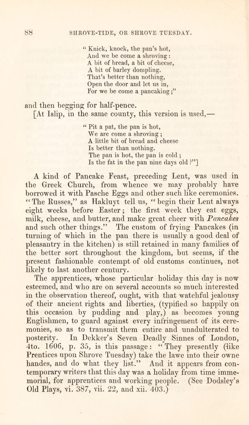 “ Knick, knock, the pan’s hot, And we be come a shroving : A bit of bread, a bit of cheese, A bit of barley dompling. That’s better than nothing, Open the door and let us in, For we be come a pancaking and then begging for half-pence. [At Islip, in the same county, this version is used,— “ Pit a pat, the pan is hot, We are come a shroving ; A little bit of bread and cheese Is better than nothing. The pan is hot, the pan is cold ; Is the fat in the pan nine days old ?”] A kind of Pancake Feast, preceding Lent, was used in the Greek Church, from whence we may probably have borrowed it with Pasche Eggs and other such like ceremonies. “ The Russes,” as Hakluyt tell us, “ begin their Lent always eight weeks before Easter; the first week they eat eggs, milk, cheese, and butter, and make great cheer with Pancakes and such other things.” The custom of frying Pancakes (in turning of which in the pan there is usually a good deal of pleasantry in the kitchen) is still retained in many families of the better sort throughout the kingdom, but seems, if the present fashionable contempt of old customs continues, not likely to last another century. The apprentices, whose particular holiday this day is now esteemed, and who are on several accounts so much interested in the observation thereof, ought, with that watchful jealousy of their ancient rights and liberties, (typified so happily on this occasion by pudding and play,) as becomes young Englishmen, to guard against every infringement of its cere- monies, so as to transmit them entire and unadulterated to posterity. In Dekker’s Seven Deadly Sinnes of London, 4to. 1606, p. 35, is this passage: “They presently (like Prentices upon Shrove Tuesday) take the lawe into their owme liandes, and do what they list.” And it appears from con- temporary writers that this day -was a holiday from time imme- morial, for apprentices and working people. (See Dodsley’s Old Plays, vi. 387, vii. 22, and xii. 403.)