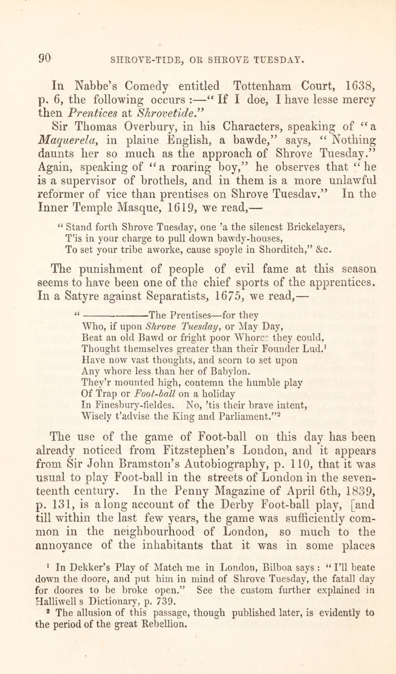 In Nabbe’s Comedy entitled Tottenham Court, 1638, p. 6, the following occurs :— If I doe, I have lesse mercy then Prentices at Shrovetide.” Sir Thomas Overbury, in his Characters, speaking of “a Maquerela, in plaine English, a bawde,” says, cc Nothing daunts her so much as the approach of Shrove Tuesday.” Again, speaking of “a roaring boy,” he observes that “ he is a supervisor of brothels, and in them is a more unlawful reformer of vice than prentises on Shrove Tuesdav.” In the Inner Temple Masque, 1619, we read,— “ Stand forth Shrove Tuesday, one ’a the silencst Brickelayers, T’is in your charge to pull down bawdy-houses, To set your tribe aworke, cause spoyle in Shorditch,” &c. The punishment of people of evil fame at this season seems to have been one of the chief sports of the apprentices. In a Satyre against Separatists, 1675, we read,— “ The Prentises—for they Who, if upon Shrove Tuesday, or May Day, Beat an old Bawd or fright poor Whore: they could, Thought themselves greater than their Founder Lud.1 Have now vast thoughts, and scorn to set upon Any whore less than her of Babylon. Thev’r mounted high, contemn the humble play Of Trap or Foot-ball on a holiday In Finesbury-fieldes. No, ’tis their brave intent, Wisely t’advise the King and Parliament.”2 The use of the game of Foot-ball on this day has been already noticed from Fitzstephen’s London, and it appears from Sir John Bramstords Autobiography, p. 110, that it was usual to play Foot-ball in the streets of London in the seven- teenth century. In the Penny Magazine of April 6th, 1839, p. 131, is along account of the Derby Foot-ball play, [and till within the last few years, the game was sufficiently com- mon in the neighbourhood of London, so much to the annoyance of the inhabitants that it was in some places 1 In Dekker’s Play of Match me in London, Bilboa says: “ I’ll beate down the doore, and put him in mind of Shrove Tuesday, the fatal! day for doores to be broke open.” See the custom further explained in Halliwells Dictionary, p. 739. 2 The allusion of this passage, though published later, is evidently to the period of the great Rebellion.