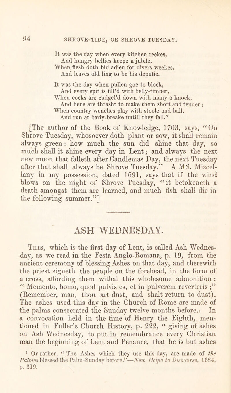 It was the day when every kitchen reekes, And hungry bellies keepe a jubile, When flesh doth bid adieu for divers weekes, And leaves old ling to be his deputie. It was the day when pullen goe to block, And every spit is fill’d with belly-timber, When cocks are cudgel’d down with many a knock, And hens are thrasht to make them short and tender ; When country wenches play with stoole and hall, And run at barly-breake untill they fall.” [The author of the Book of Knowledge, 1703, says, “On Shrove Tuesday, whosoever doth plant or sow, it shall remain always green: how much the sun did shine that day, so much shall it shine every day in Lent; and always the next new moon that falleth after Candlemas Day, the next Tuesday after that shall always be Shrove Tuesday.” A MS. Miscel- lany in my possession, dated 1691, says that if the wind blows on the night of Shrove Tuesday, “it betokenefh a death amongst them are learned, and much fish shall die in the following summer.”] ASH WEDNESDAY. This, which is the first day of Lent, is called Ash Wednes- day, as we read in the Festa Anglo-Romana, p. 19, from the ancient ceremony of blessing Ashes on that day, and therewith the priest signeth the people on the forehead, in the form of a cross, affording them withal this wholesome admonition : “ Memento, homo, quod pulvis es, et in pulverem reverteris (Remember, man, thou art dust, and shalt return to dust). The ashes used this day in the Church of Rome are made of the palms consecrated the Sunday twelve months before.i In a convocation held in the time of Henry the Eighth, men- tioned in Fuller’s Church History, p. 222, “ giving of ashes on Ash Wednesday, to put in remembrance every Christian man the beginning of Lent and Penance, that he is but ashes 1 Or rather, “ The Ashes which they use this day, are made of the Palmes blessed the Palm-Sunday before.”—New Hclpe to Discourse, 1684, p. 319.