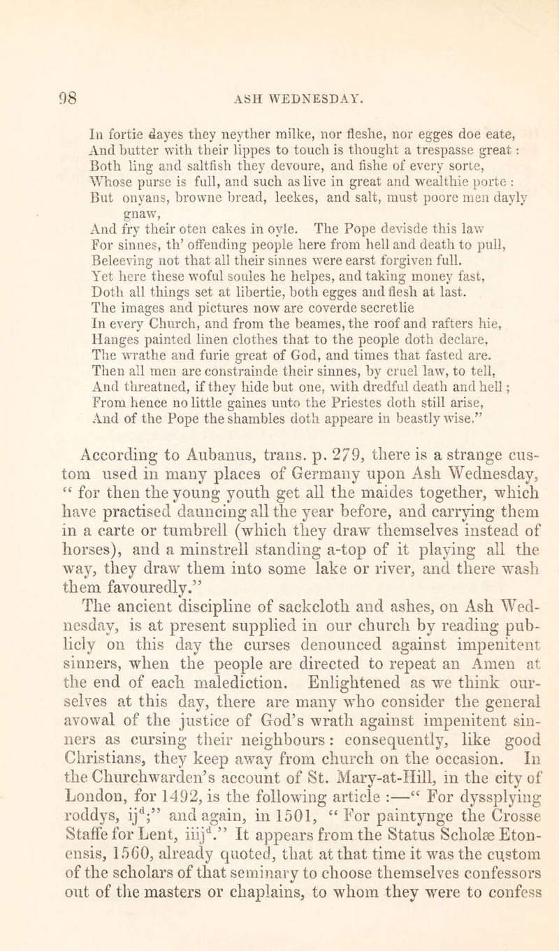 In fortie flayes they neyther milke, nor fleshe, nor egges doe eate, And butter with their lippes to touch is thought a trespasse great: Both ling and saltfish they devoure, and fishe of every sorte, Whose purse is full, and such as live in great and wealthie porte : But onyans, browne bread, leekes, and salt, must poore men davly gnaw, And fry their oten cakes in oyle. The Pope devisde this law For sinnes, th’ offending people here from hell and death to pull, Beleeving not that all their sinnes were earst forgiven full. Yet here these woful soules he helpes, and taking money fast, Doth all things set at libertie, both egges and flesh at last. The images and pictures now are coverde secretlie In every Church, and from the beanies, the roof and rafters hie, Hanges painted linen clothes that to the people doth declare, The wrathe and furie great of God, and times that fasted are. Then all men are constrainde their sinnes, by cruel law, to tell, And threatned, if they hide but one, with dredful death and hell; From hence no little games unto the Priestes doth still arise, And of the Pope the shambles doth appeare in beastly wise. According to Aubanus, trails, p. 279, there is a strange cus- tom used in many places of Germany upon Ash Wednesday, c< for then the young youth get all the maides together, which have practised dauncing all the year before, and carrying them in a carte or tumbrell (which they draw themselves instead of horses), and a minstrell standing a-top of it playing all the way, they draw them into some lake or river, and there wash them favouredly.” The ancient discipline of sackcloth and ashes, on Ash Wed- nesday, is at present supplied in our church by reading pub- licly on this day the curses denounced against impenitent sinners, when the people are directed to repeat an Amen at the end of each malediction. Enlightened as we think our- selves at this day, there are many who consider the general avowal of the justice of God’s wrath against impenitent sin- ners as cursing their neighbours: consequently, like good Christians, they keep away from church on the occasion. In the Churchwarden’s account of St. Mary-at-Hill, in the city of London, for 1492, is the following article :—c‘ For dyssplying roddys, ij'1;” and again, in 1501, “ For paintynge the Crosse Staffe for Lent, iiijd.” It appears from the Status Scholse Eton- ensis, 1560, already quoted, that at that time it was the custom of the scholars of that seminary to choose themselves confessors out of the masters or chaplains, to whom they were to confess