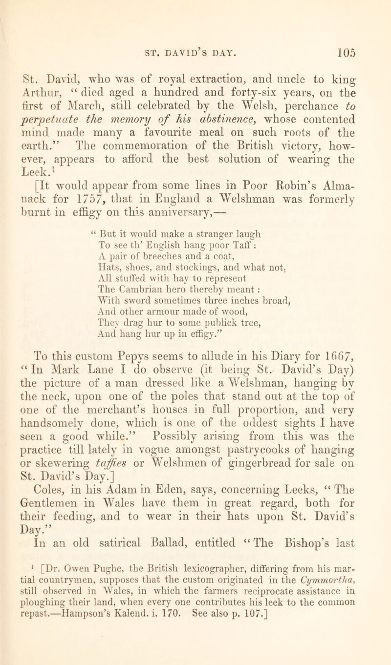 St. David, who was of royal extraction, and uncle to king Arthur, “ died aged a hundred and forty-six years, on the first of March, still celebrated by the Welsh, perchance to perpetuate the memory of his abstinence, whose contented mind made many a favourite meal on such roots of the earth.” The commemoration of the British victory, how- ever, appears to afford the best solution of wearing the Leek.1 [It would appear from some lines in Poor Robin’s Alma- nack for 1757, that in England a Welshman was formerly burnt in effigy on this anniversary,— “ But it would make a stranger laugh To see tli’ English hang poor Taff: A pair of breeches and a coat, Hats, shoes, and stockings, and what not, All stuffed with hay to represent The Cambrian hero thereby meant : With sword sometimes three inches broad, And other armour made of wood, They drag hur to some publick tree, And hang hur up in effigy.” To this custom Pepys seems to allude in his Diary for 1567, “ In Mark Lane I do observe (it being St. David’s Day) the picture of a man dressed like a Welshman, hanging by the neck, upon one of the poles that stand out at the top of one of the merchant’s houses in full proportion, and very handsomely done, which is one of the oddest sights I have seen a good while.” Possibly arising from this was the practice till lately in vogue amongst pastrycooks of hanging or skewering taffies or Welshmen of gingerbread for sale on St. David’s Day.] Coles, in his Adam in Eden, says, concerning Leeks, “ The Gentlemen in Wales have them in great regard, both for their feeding, and to wear in their hats upon St. David’s Lay.” In an old satirical Ballad, entitled “The Bishop’s last 1 [Dr. Owen Pughe, the British lexicographer, differing from his mar- tial countrymen, supposes that the custom originated in the Cymrnortha, still observed in Wales, in which the farmers reciprocate assistance in ploughing their land, when every one contributes his leek to the common repast.—Hampson’s Kalend. i. 170. See also p. 107.]